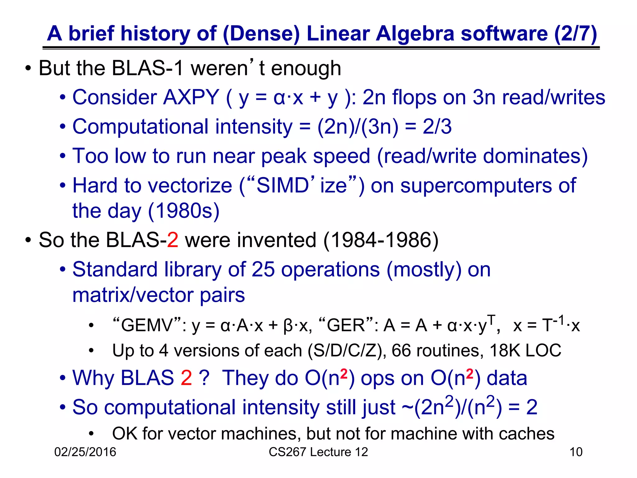 A brief history of (Dense) Linear Algebra software (2/7)
• But the BLAS-1 weren’t enough
• Consider AXPY ( y = α·x + y ): 2n flops on 3n read/writes
• Computational intensity = (2n)/(3n) = 2/3
• Too low to run near peak speed (read/write dominates)
• Hard to vectorize (“SIMD’ize”) on supercomputers of
the day (1980s)
• So the BLAS-2 were invented (1984-1986)
• Standard library of 25 operations (mostly) on
matrix/vector pairs
• “GEMV”: y = α·A·x + β·x, “GER”: A = A + α·x·yT, x = T-1·x
• Up to 4 versions of each (S/D/C/Z), 66 routines, 18K LOC
• Why BLAS 2 ? They do O(n2) ops on O(n2) data
• So computational intensity still just ~(2n2)/(n2) = 2
• OK for vector machines, but not for machine with caches
02/25/2016 CS267 Lecture 12 10
 