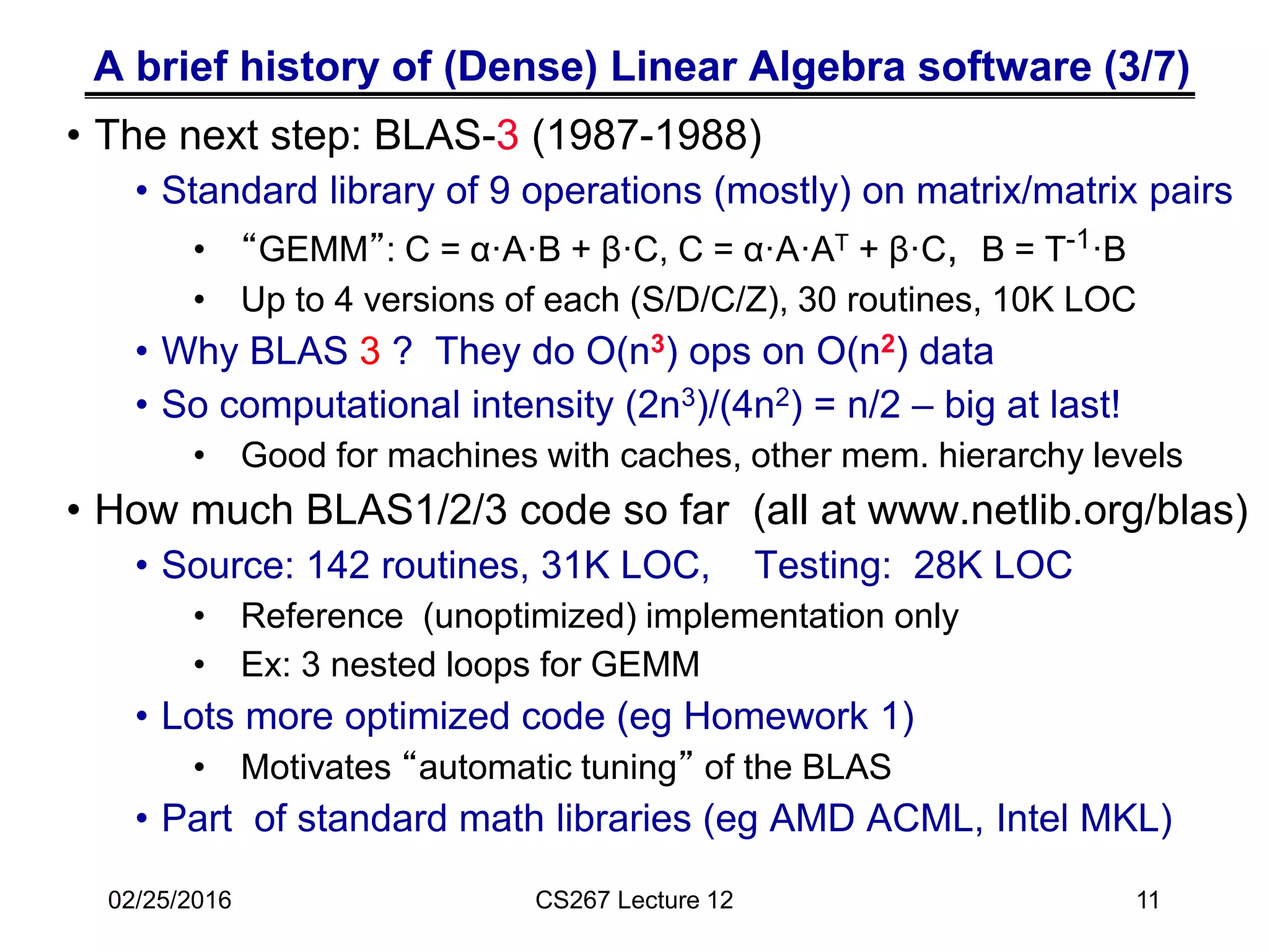 A brief history of (Dense) Linear Algebra software (3/7)
• The next step: BLAS-3 (1987-1988)
• Standard library of 9 operations (mostly) on matrix/matrix pairs
• “GEMM”: C = α·A·B + β·C, C = α·A·AT + β·C, B = T-1·B
• Up to 4 versions of each (S/D/C/Z), 30 routines, 10K LOC
• Why BLAS 3 ? They do O(n3) ops on O(n2) data
• So computational intensity (2n3)/(4n2) = n/2 – big at last!
• Good for machines with caches, other mem. hierarchy levels
• How much BLAS1/2/3 code so far (all at www.netlib.org/blas)
• Source: 142 routines, 31K LOC, Testing: 28K LOC
• Reference (unoptimized) implementation only
• Ex: 3 nested loops for GEMM
• Lots more optimized code (eg Homework 1)
• Motivates “automatic tuning” of the BLAS
• Part of standard math libraries (eg AMD ACML, Intel MKL)
02/25/2016 CS267 Lecture 12 11
 
