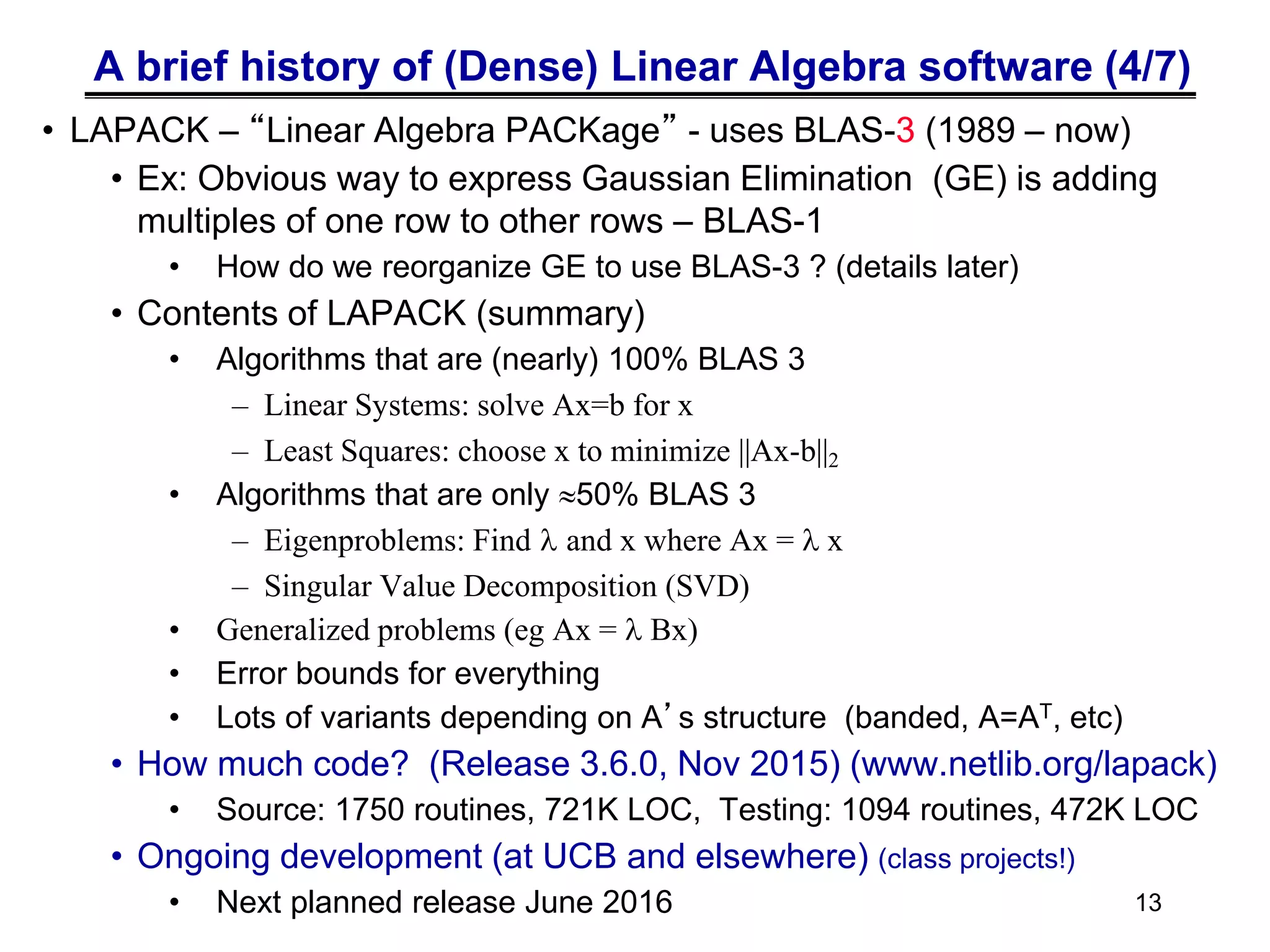 A brief history of (Dense) Linear Algebra software (4/7)
• LAPACK – “Linear Algebra PACKage” - uses BLAS-3 (1989 – now)
• Ex: Obvious way to express Gaussian Elimination (GE) is adding
multiples of one row to other rows – BLAS-1
• How do we reorganize GE to use BLAS-3 ? (details later)
• Contents of LAPACK (summary)
• Algorithms that are (nearly) 100% BLAS 3
– Linear Systems: solve Ax=b for x
– Least Squares: choose x to minimize ||Ax-b||2
• Algorithms that are only 50% BLAS 3
– Eigenproblems: Find l and x where Ax = l x
– Singular Value Decomposition (SVD)
• Generalized problems (eg Ax = l Bx)
• Error bounds for everything
• Lots of variants depending on A’s structure (banded, A=AT, etc)
• How much code? (Release 3.6.0, Nov 2015) (www.netlib.org/lapack)
• Source: 1750 routines, 721K LOC, Testing: 1094 routines, 472K LOC
• Ongoing development (at UCB and elsewhere) (class projects!)
• Next planned release June 2016 13
 