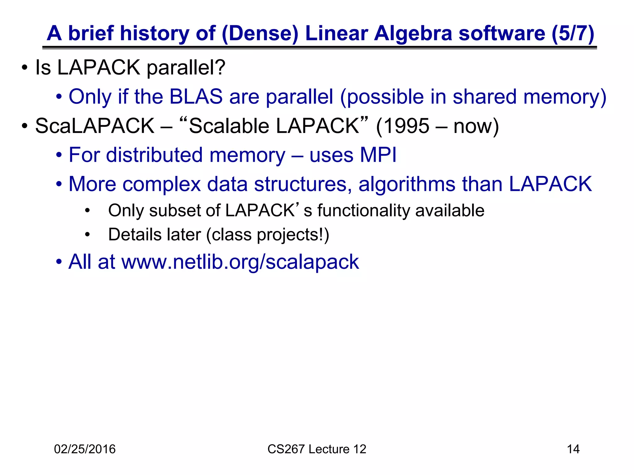 A brief history of (Dense) Linear Algebra software (5/7)
• Is LAPACK parallel?
• Only if the BLAS are parallel (possible in shared memory)
• ScaLAPACK – “Scalable LAPACK” (1995 – now)
• For distributed memory – uses MPI
• More complex data structures, algorithms than LAPACK
• Only subset of LAPACK’s functionality available
• Details later (class projects!)
• All at www.netlib.org/scalapack
02/25/2016 CS267 Lecture 12 14
 