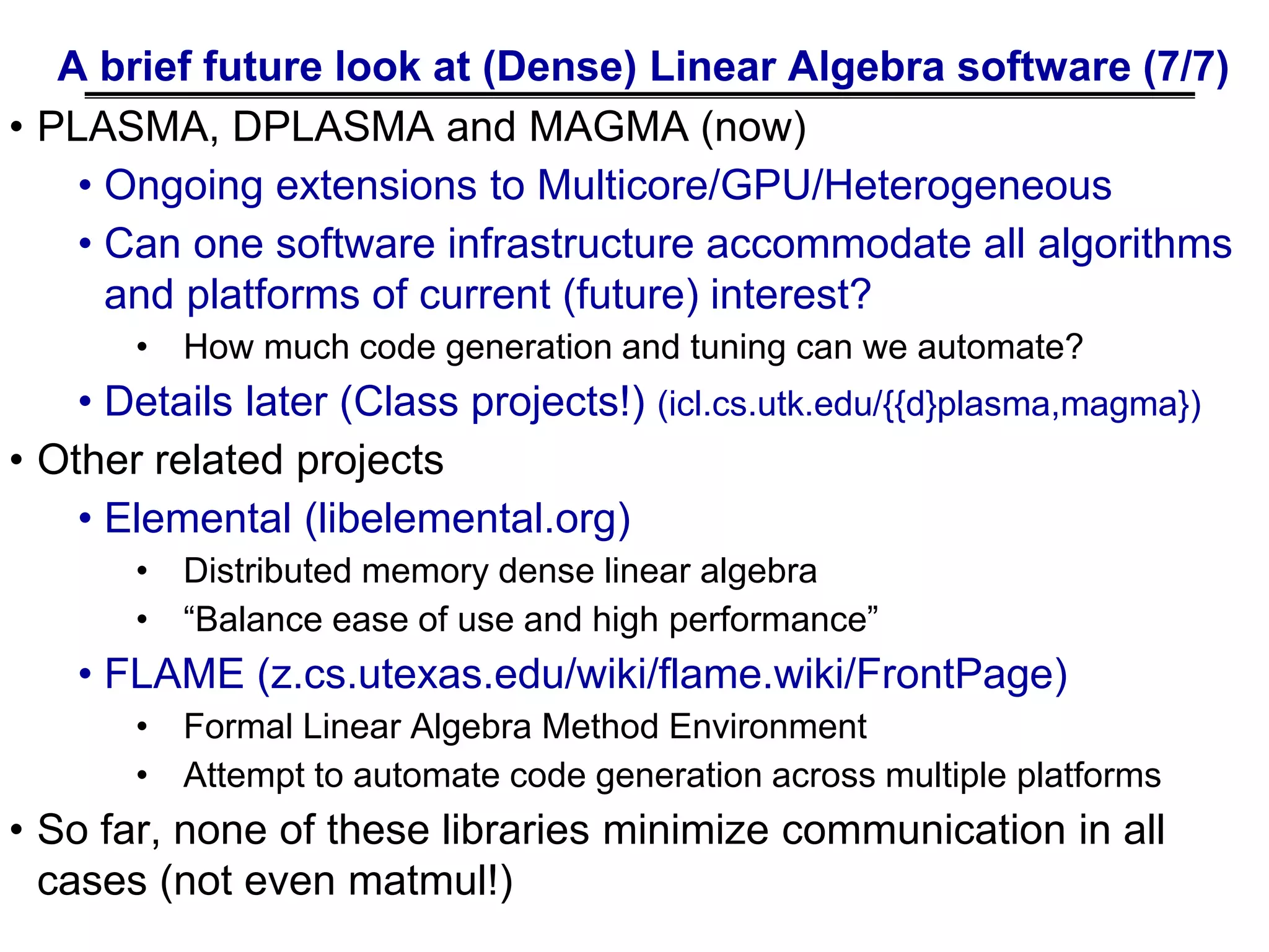 A brief future look at (Dense) Linear Algebra software (7/7)
• PLASMA, DPLASMA and MAGMA (now)
• Ongoing extensions to Multicore/GPU/Heterogeneous
• Can one software infrastructure accommodate all algorithms
and platforms of current (future) interest?
• How much code generation and tuning can we automate?
• Details later (Class projects!) (icl.cs.utk.edu/{{d}plasma,magma})
• Other related projects
• Elemental (libelemental.org)
• Distributed memory dense linear algebra
• “Balance ease of use and high performance”
• FLAME (z.cs.utexas.edu/wiki/flame.wiki/FrontPage)
• Formal Linear Algebra Method Environment
• Attempt to automate code generation across multiple platforms
• So far, none of these libraries minimize communication in all
cases (not even matmul!)
 