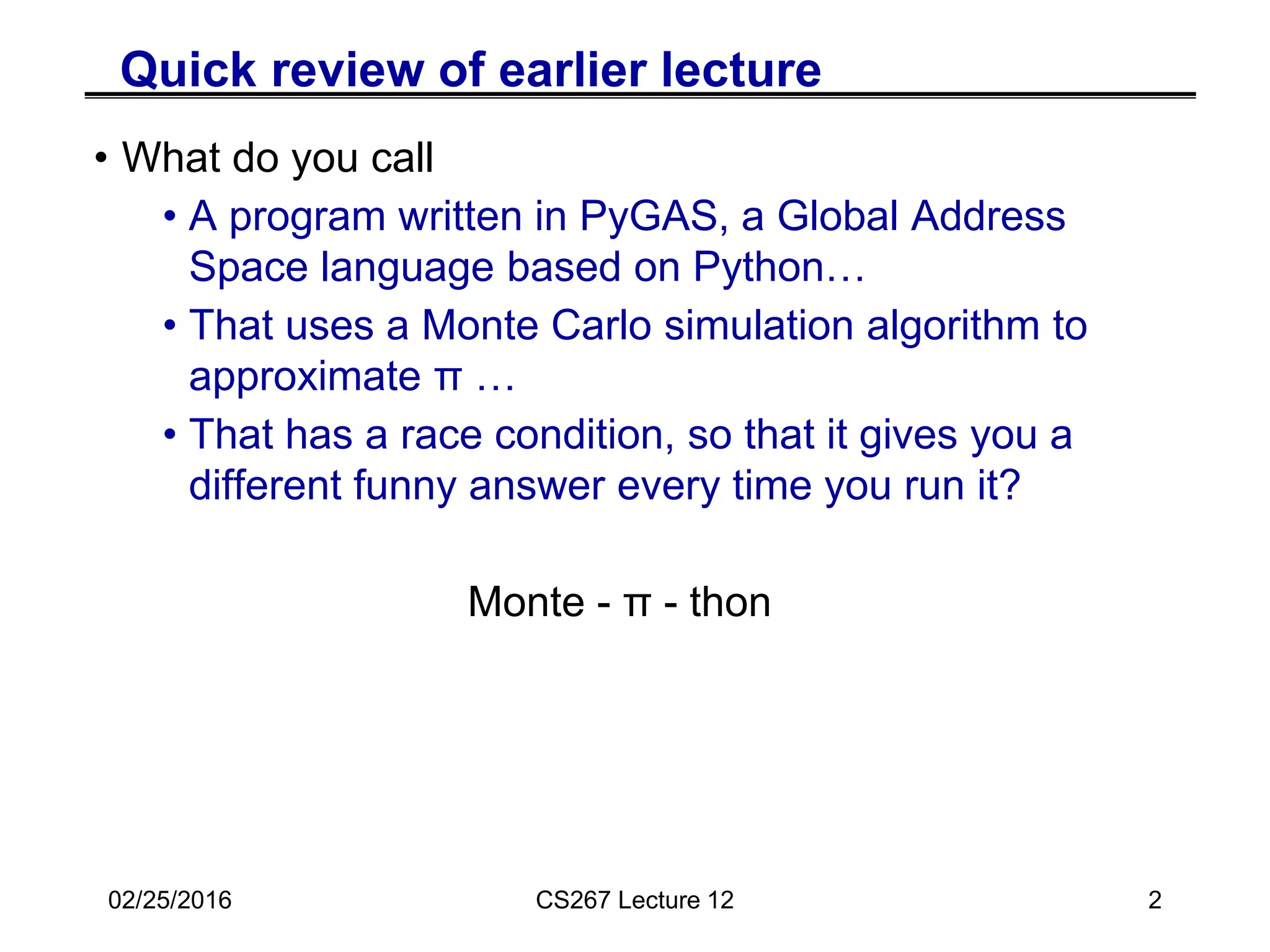 Quick review of earlier lecture
• What do you call
• A program written in PyGAS, a Global Address
Space language based on Python…
• That uses a Monte Carlo simulation algorithm to
approximate π …
• That has a race condition, so that it gives you a
different funny answer every time you run it?
Monte - π - thon
02/25/2016 CS267 Lecture 12 2
 