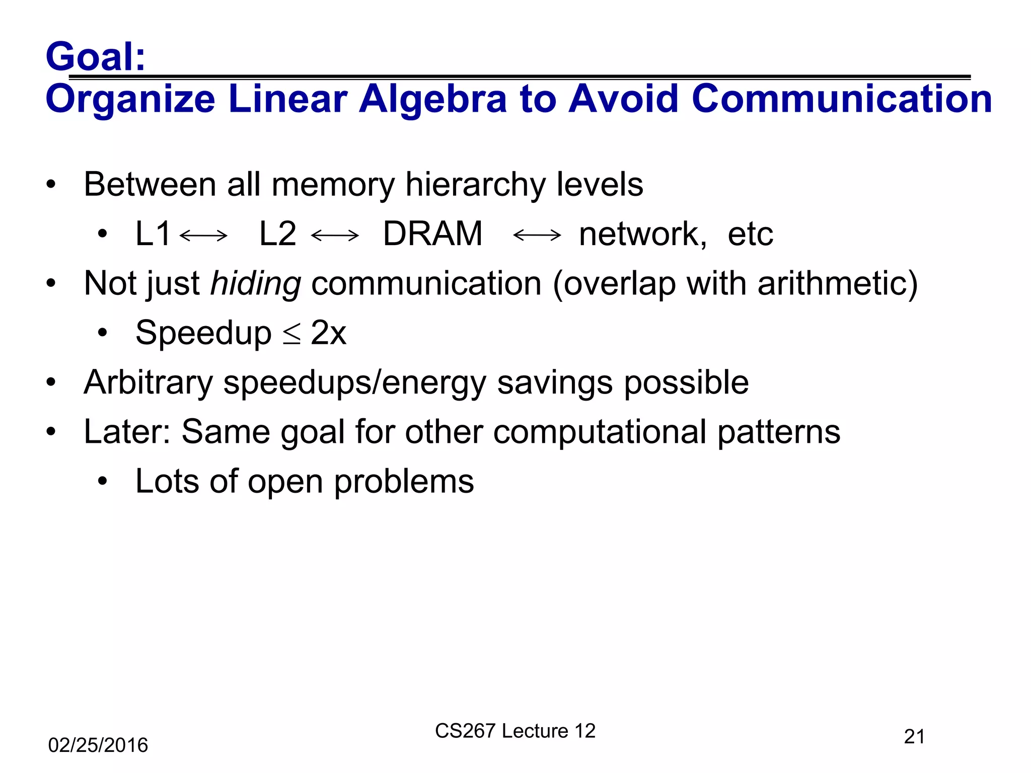 Goal:
Organize Linear Algebra to Avoid Communication
21
• Between all memory hierarchy levels
• L1 L2 DRAM network, etc
• Not just hiding communication (overlap with arithmetic)
• Speedup  2x
• Arbitrary speedups/energy savings possible
• Later: Same goal for other computational patterns
• Lots of open problems
02/25/2016
CS267 Lecture 12
 