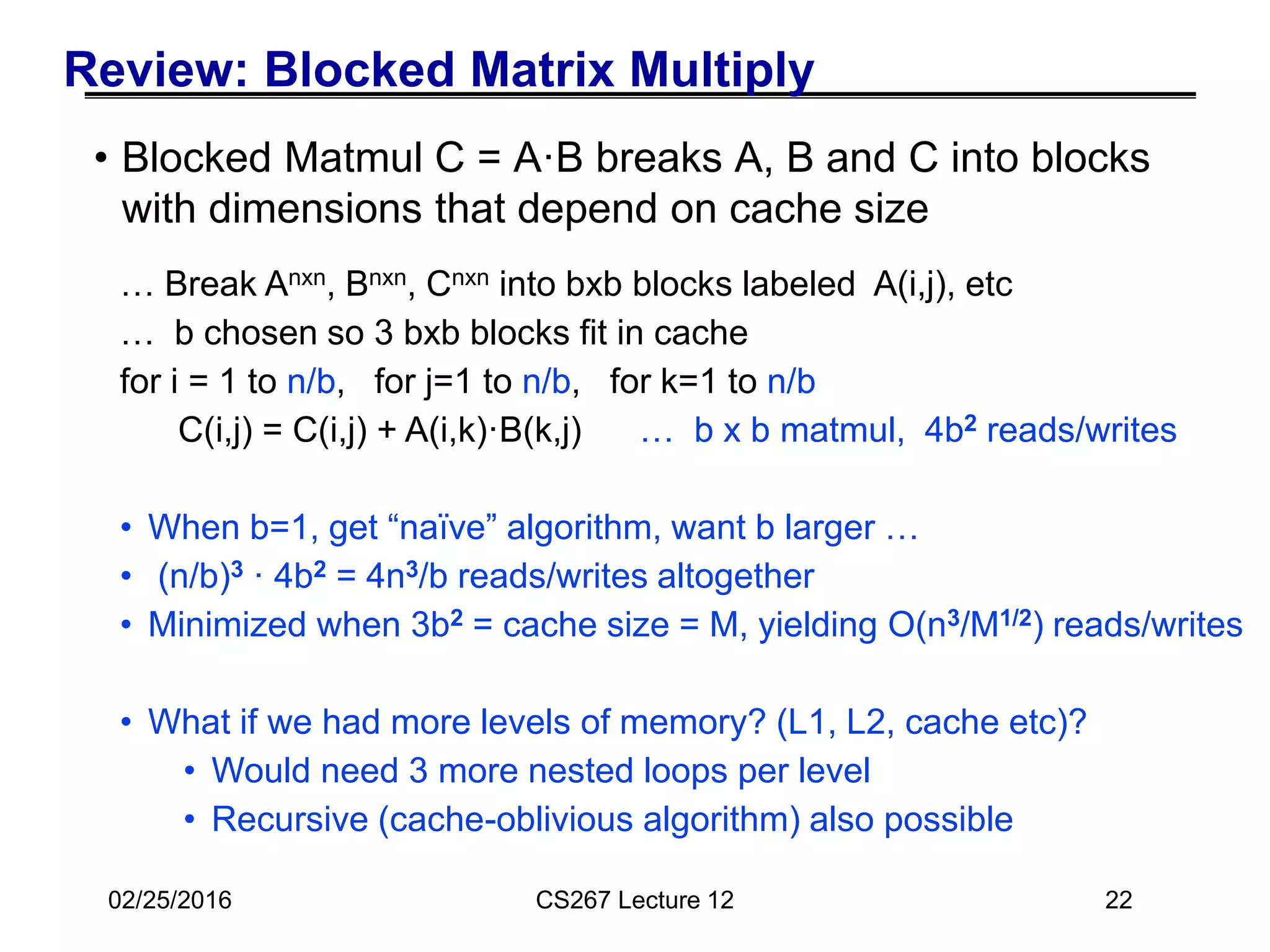 Review: Blocked Matrix Multiply
• Blocked Matmul C = A·B breaks A, B and C into blocks
with dimensions that depend on cache size
22
… Break Anxn, Bnxn, Cnxn into bxb blocks labeled A(i,j), etc
… b chosen so 3 bxb blocks fit in cache
for i = 1 to n/b, for j=1 to n/b, for k=1 to n/b
C(i,j) = C(i,j) + A(i,k)·B(k,j) … b x b matmul, 4b2 reads/writes
• When b=1, get “naïve” algorithm, want b larger …
• (n/b)3 · 4b2 = 4n3/b reads/writes altogether
• Minimized when 3b2 = cache size = M, yielding O(n3/M1/2) reads/writes
• What if we had more levels of memory? (L1, L2, cache etc)?
• Would need 3 more nested loops per level
• Recursive (cache-oblivious algorithm) also possible
02/25/2016 CS267 Lecture 12
 