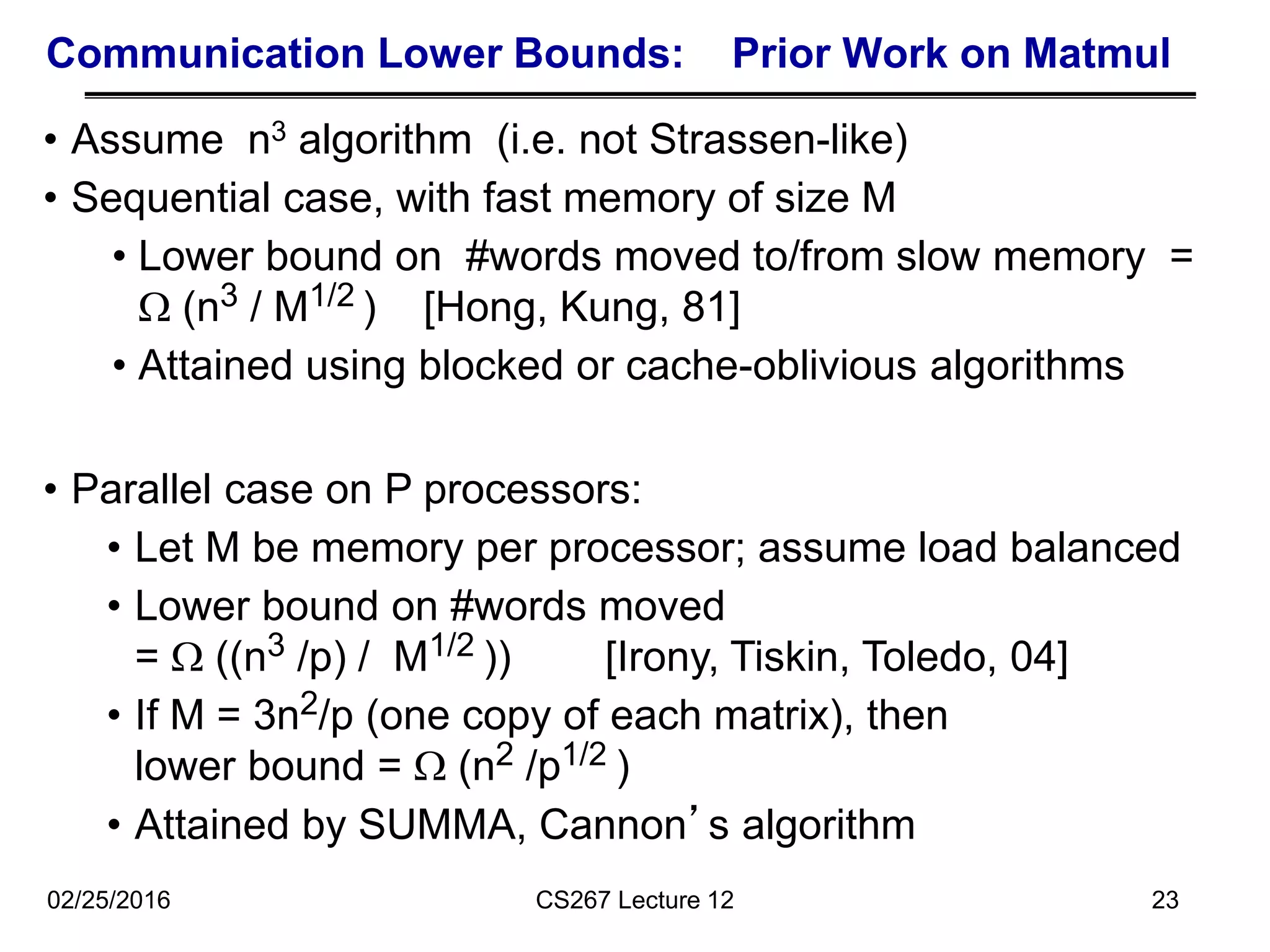 Communication Lower Bounds: Prior Work on Matmul
• Assume n3 algorithm (i.e. not Strassen-like)
• Sequential case, with fast memory of size M
• Lower bound on #words moved to/from slow memory =
 (n3 / M1/2 ) [Hong, Kung, 81]
• Attained using blocked or cache-oblivious algorithms
23
• Parallel case on P processors:
• Let M be memory per processor; assume load balanced
• Lower bound on #words moved
=  ((n3 /p) / M1/2 )) [Irony, Tiskin, Toledo, 04]
• If M = 3n2/p (one copy of each matrix), then
lower bound =  (n2 /p1/2 )
• Attained by SUMMA, Cannon’s algorithm
02/25/2016 CS267 Lecture 12
 
