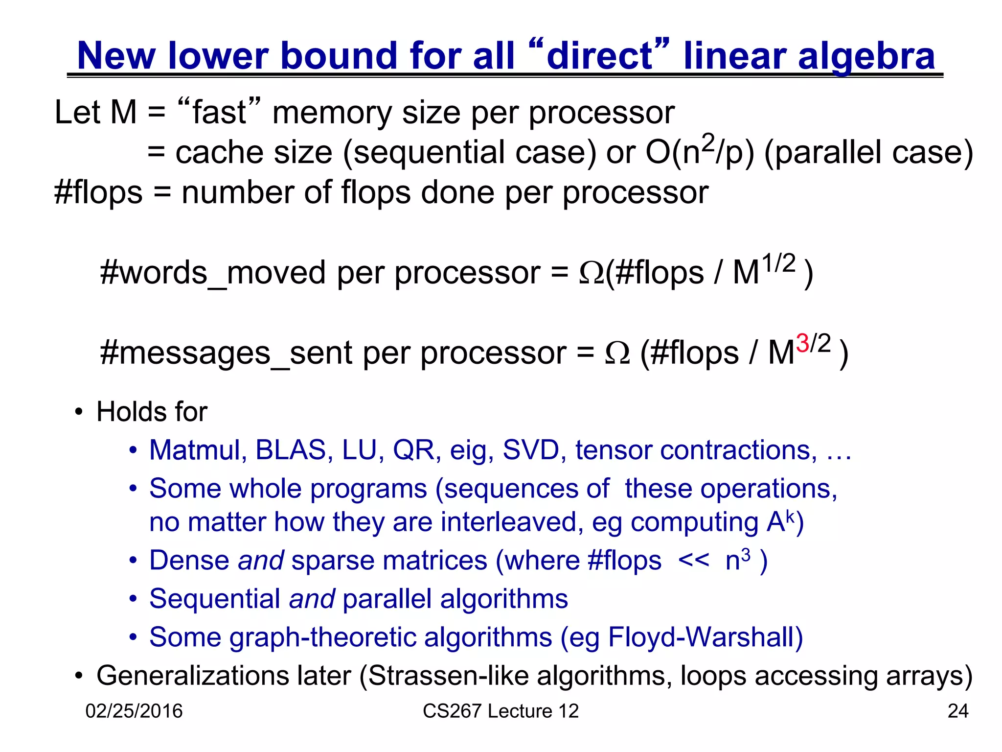 New lower bound for all “direct” linear algebra
• Holds for
• Matmul, BLAS, LU, QR, eig, SVD, tensor contractions, …
• Some whole programs (sequences of these operations,
no matter how they are interleaved, eg computing Ak)
• Dense and sparse matrices (where #flops << n3 )
• Sequential and parallel algorithms
• Some graph-theoretic algorithms (eg Floyd-Warshall)
• Generalizations later (Strassen-like algorithms, loops accessing arrays)
24
Let M = “fast” memory size per processor
= cache size (sequential case) or O(n2/p) (parallel case)
#flops = number of flops done per processor
#words_moved per processor = (#flops / M1/2 )
#messages_sent per processor =  (#flops / M3/2 )
02/25/2016 CS267 Lecture 12
• Holds for
• Matmul
 