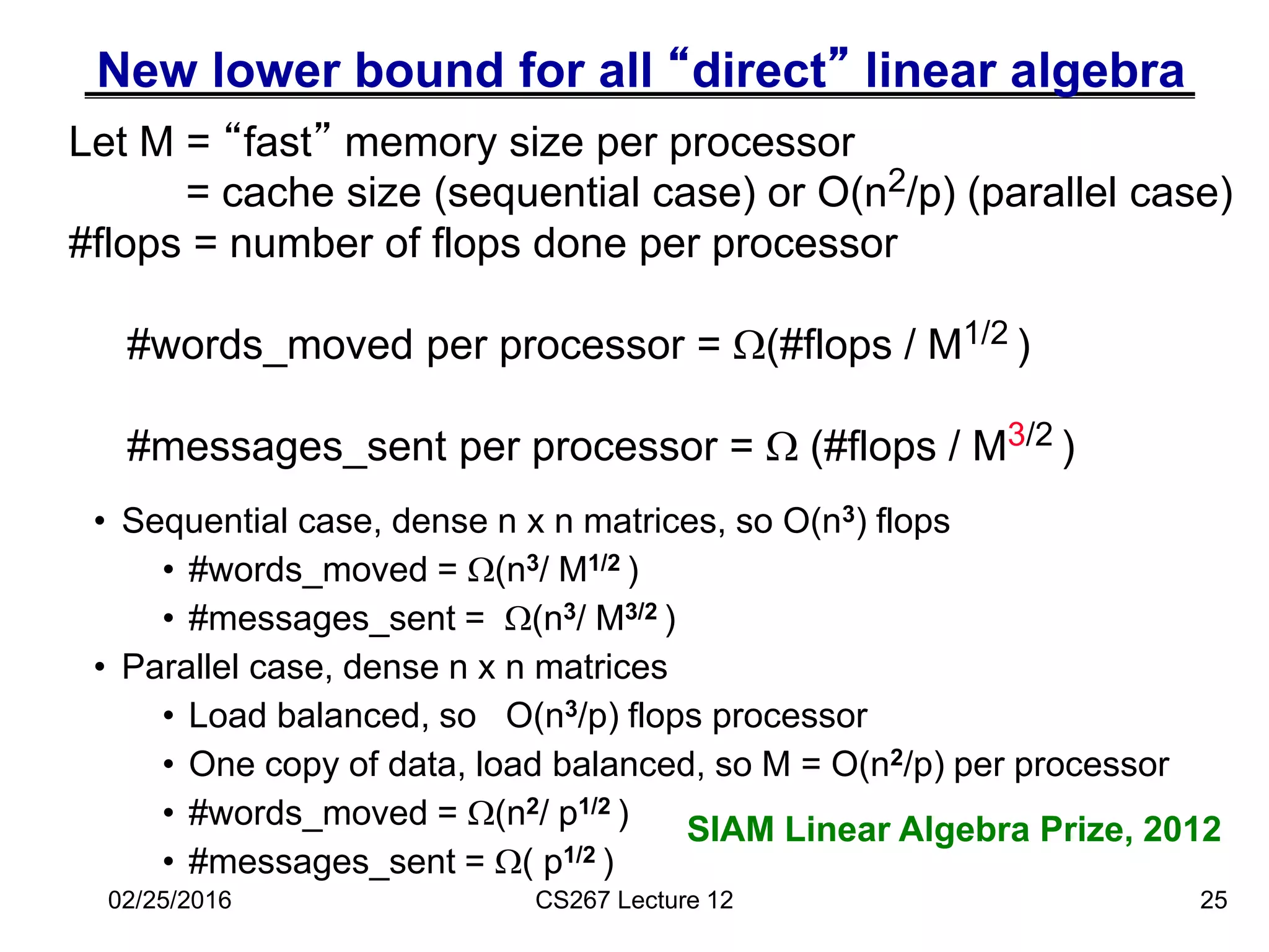 New lower bound for all “direct” linear algebra
• Sequential case, dense n x n matrices, so O(n3) flops
• #words_moved = (n3/ M1/2 )
• #messages_sent = (n3/ M3/2 )
• Parallel case, dense n x n matrices
• Load balanced, so O(n3/p) flops processor
• One copy of data, load balanced, so M = O(n2/p) per processor
• #words_moved = (n2/ p1/2 )
• #messages_sent = ( p1/2 )
25
Let M = “fast” memory size per processor
= cache size (sequential case) or O(n2/p) (parallel case)
#flops = number of flops done per processor
#words_moved per processor = (#flops / M1/2 )
#messages_sent per processor =  (#flops / M3/2 )
02/25/2016 CS267 Lecture 12
SIAM Linear Algebra Prize, 2012
 