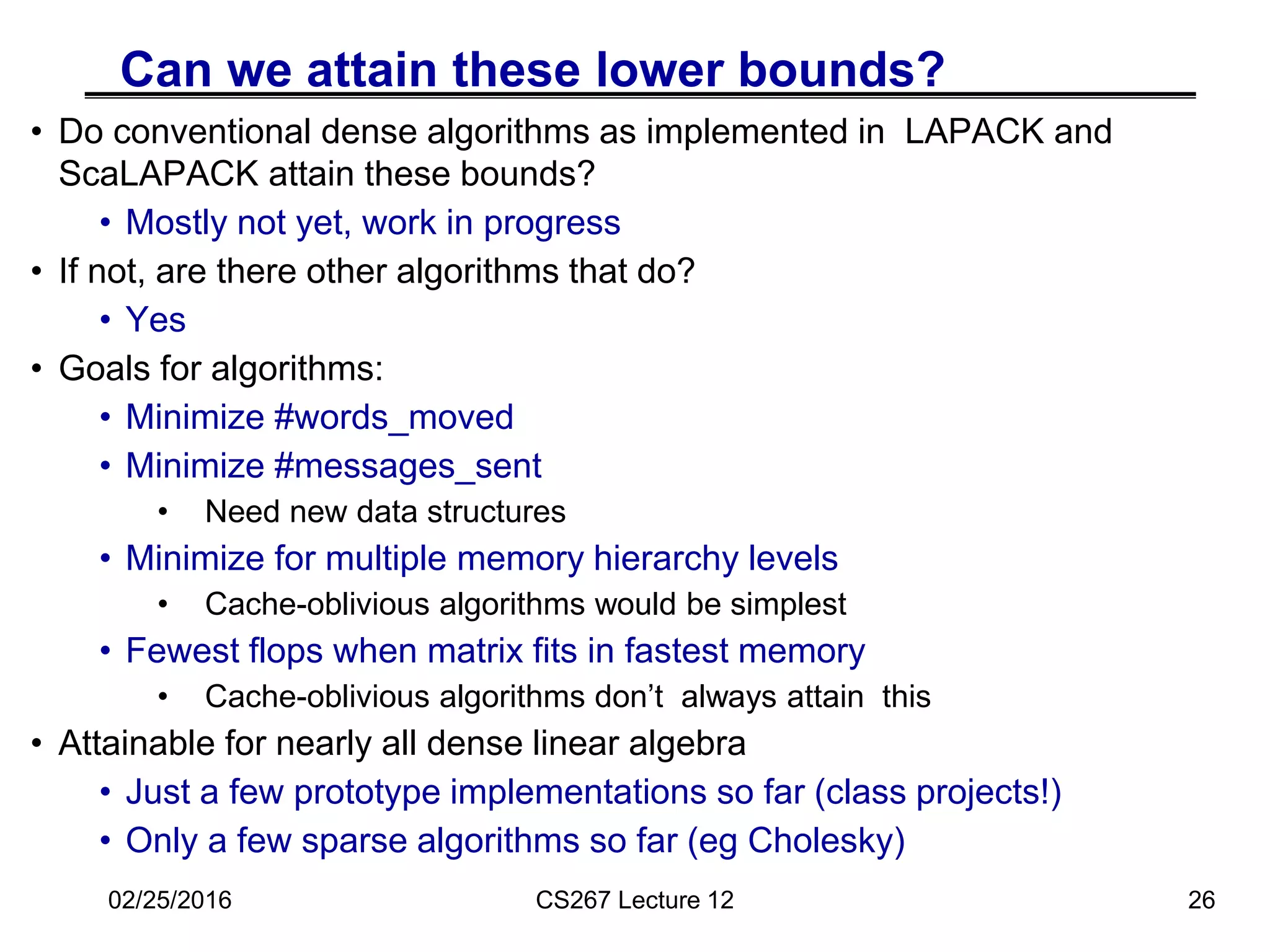 Can we attain these lower bounds?
• Do conventional dense algorithms as implemented in LAPACK and
ScaLAPACK attain these bounds?
• Mostly not yet, work in progress
• If not, are there other algorithms that do?
• Yes
• Goals for algorithms:
• Minimize #words_moved
• Minimize #messages_sent
• Need new data structures
• Minimize for multiple memory hierarchy levels
• Cache-oblivious algorithms would be simplest
• Fewest flops when matrix fits in fastest memory
• Cache-oblivious algorithms don’t always attain this
• Attainable for nearly all dense linear algebra
• Just a few prototype implementations so far (class projects!)
• Only a few sparse algorithms so far (eg Cholesky)
26
02/25/2016 CS267 Lecture 12
 