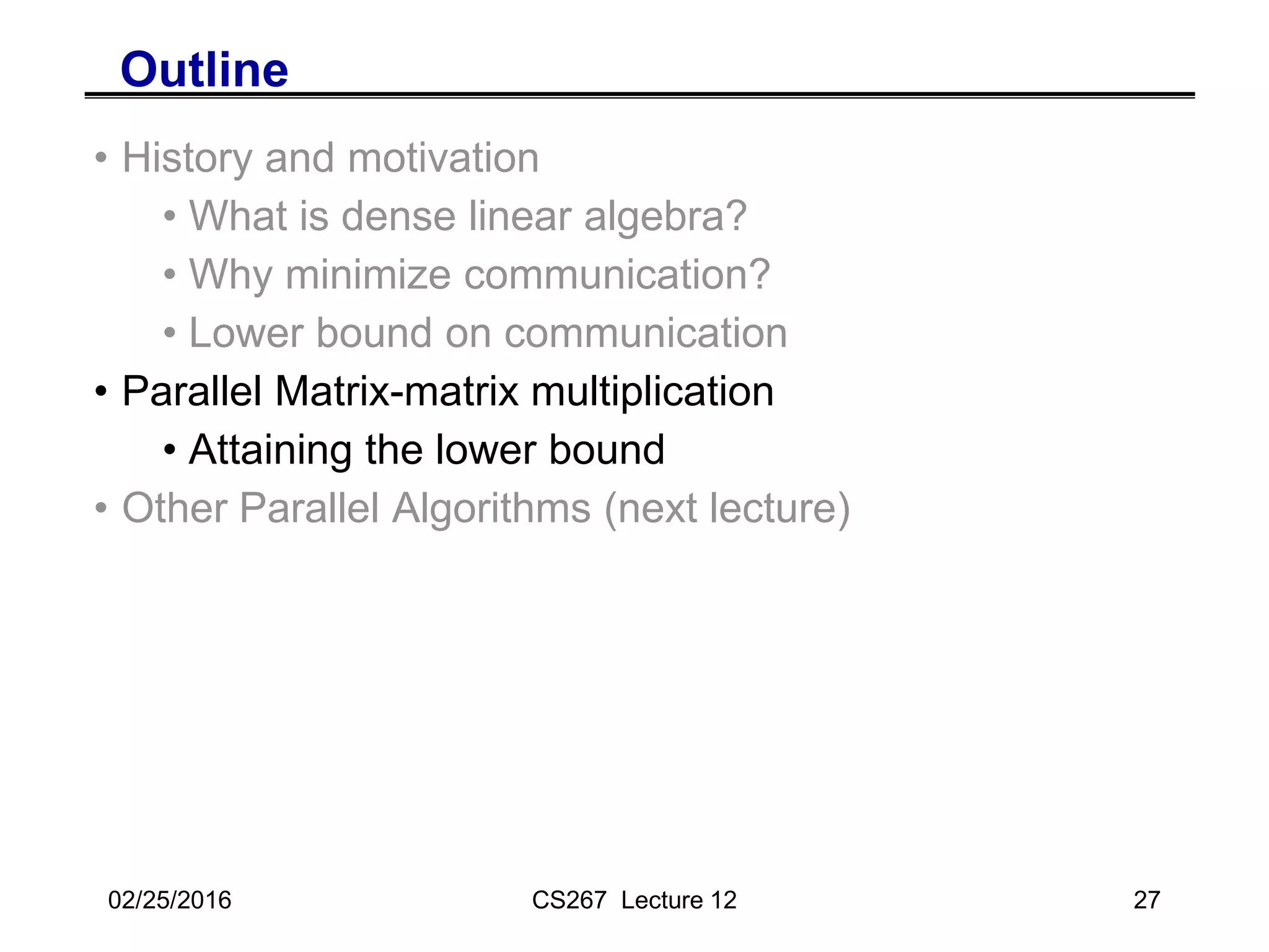 02/25/2016 CS267 Lecture 12 27
Outline
• History and motivation
• What is dense linear algebra?
• Why minimize communication?
• Lower bound on communication
• Parallel Matrix-matrix multiplication
• Attaining the lower bound
• Other Parallel Algorithms (next lecture)
 