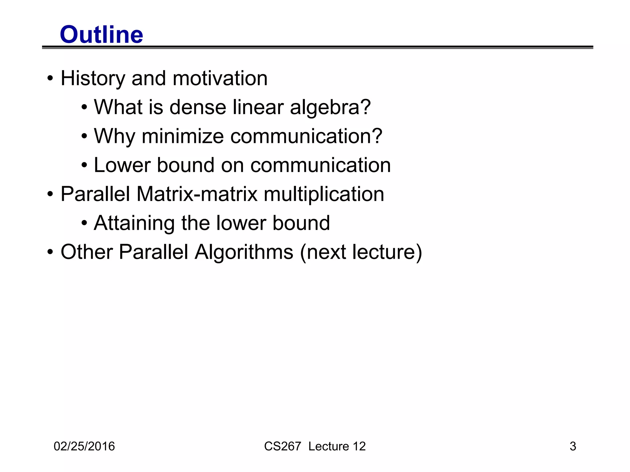 02/25/2016 CS267 Lecture 12 3
Outline
• History and motivation
• What is dense linear algebra?
• Why minimize communication?
• Lower bound on communication
• Parallel Matrix-matrix multiplication
• Attaining the lower bound
• Other Parallel Algorithms (next lecture)
 
