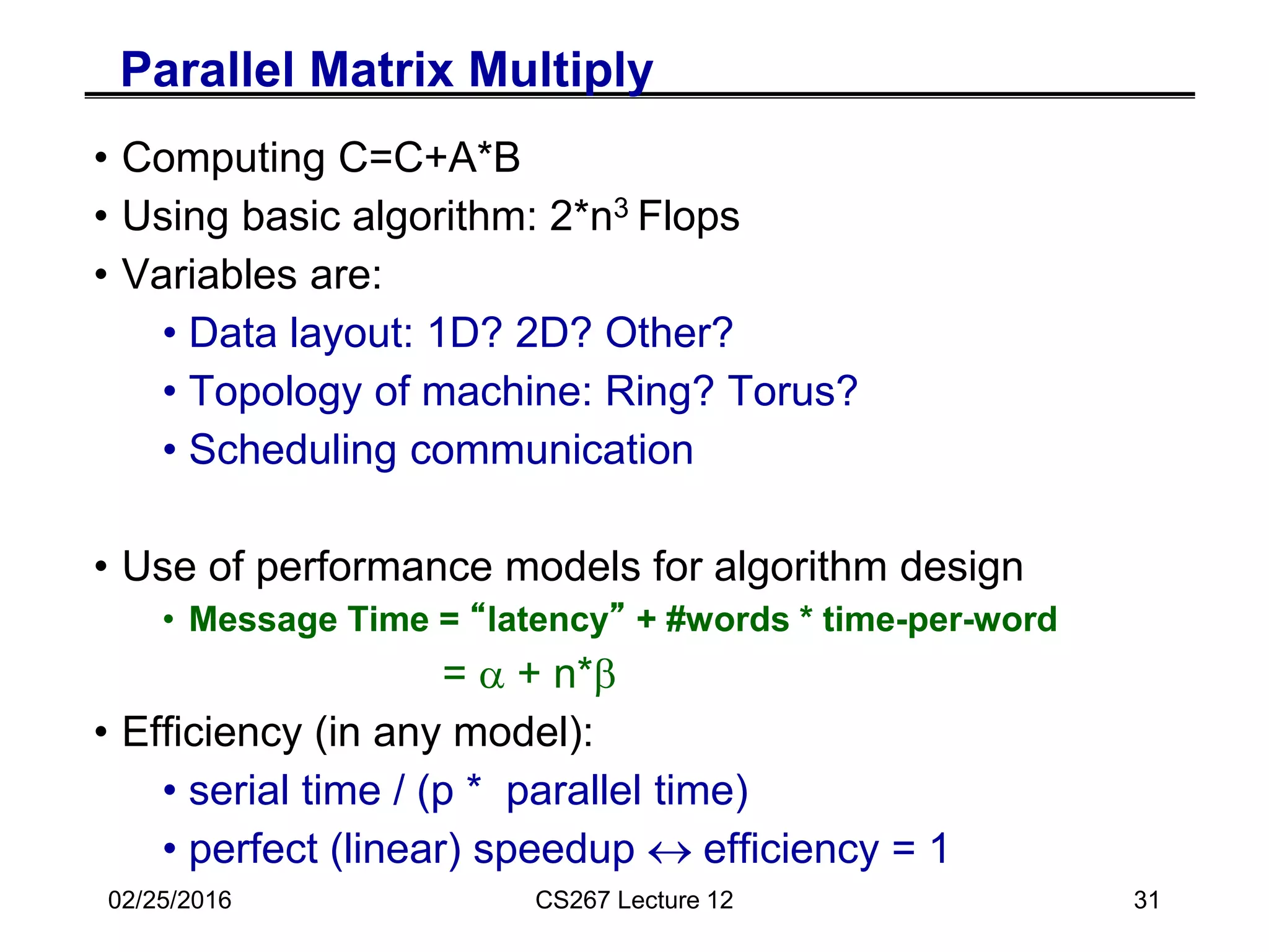 02/25/2016 CS267 Lecture 12 31
Parallel Matrix Multiply
• Computing C=C+A*B
• Using basic algorithm: 2*n3 Flops
• Variables are:
• Data layout: 1D? 2D? Other?
• Topology of machine: Ring? Torus?
• Scheduling communication
• Use of performance models for algorithm design
• Message Time = “latency” + #words * time-per-word
= a + n*b
• Efficiency (in any model):
• serial time / (p * parallel time)
• perfect (linear) speedup  efficiency = 1
 