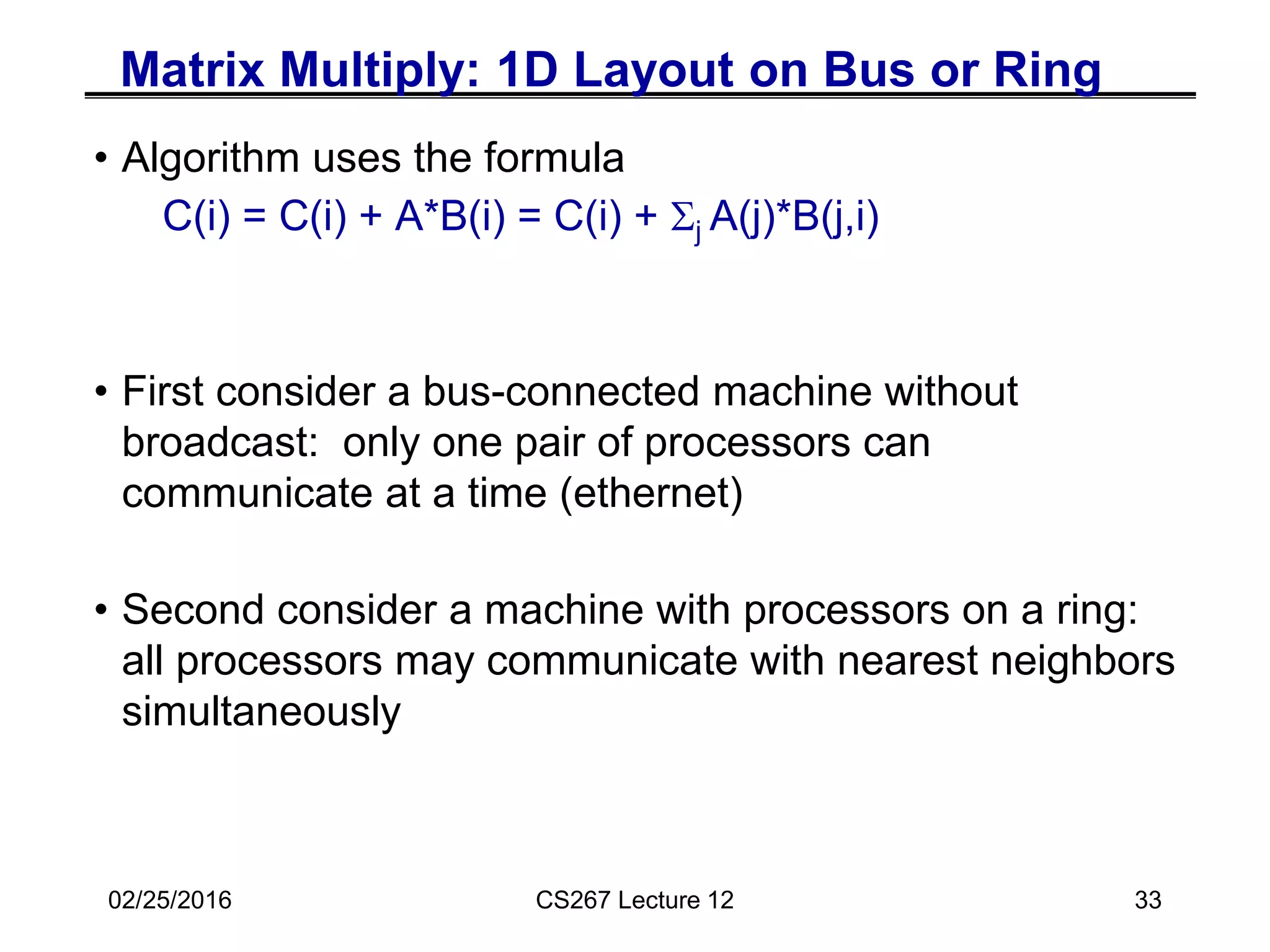 02/25/2016 CS267 Lecture 12 33
Matrix Multiply: 1D Layout on Bus or Ring
• Algorithm uses the formula
C(i) = C(i) + A*B(i) = C(i) + Sj A(j)*B(j,i)
• First consider a bus-connected machine without
broadcast: only one pair of processors can
communicate at a time (ethernet)
• Second consider a machine with processors on a ring:
all processors may communicate with nearest neighbors
simultaneously
 
