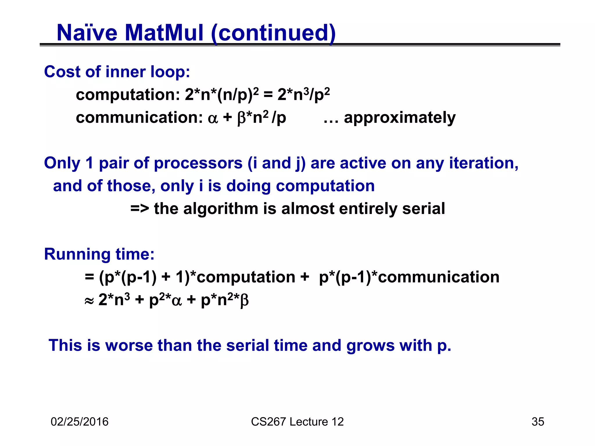 02/25/2016 CS267 Lecture 12 35
Naïve MatMul (continued)
Cost of inner loop:
computation: 2*n*(n/p)2 = 2*n3/p2
communication: a + b*n2 /p … approximately
Only 1 pair of processors (i and j) are active on any iteration,
and of those, only i is doing computation
=> the algorithm is almost entirely serial
Running time:
= (p*(p-1) + 1)*computation + p*(p-1)*communication
 2*n3 + p2*a + p*n2*b
This is worse than the serial time and grows with p.
 