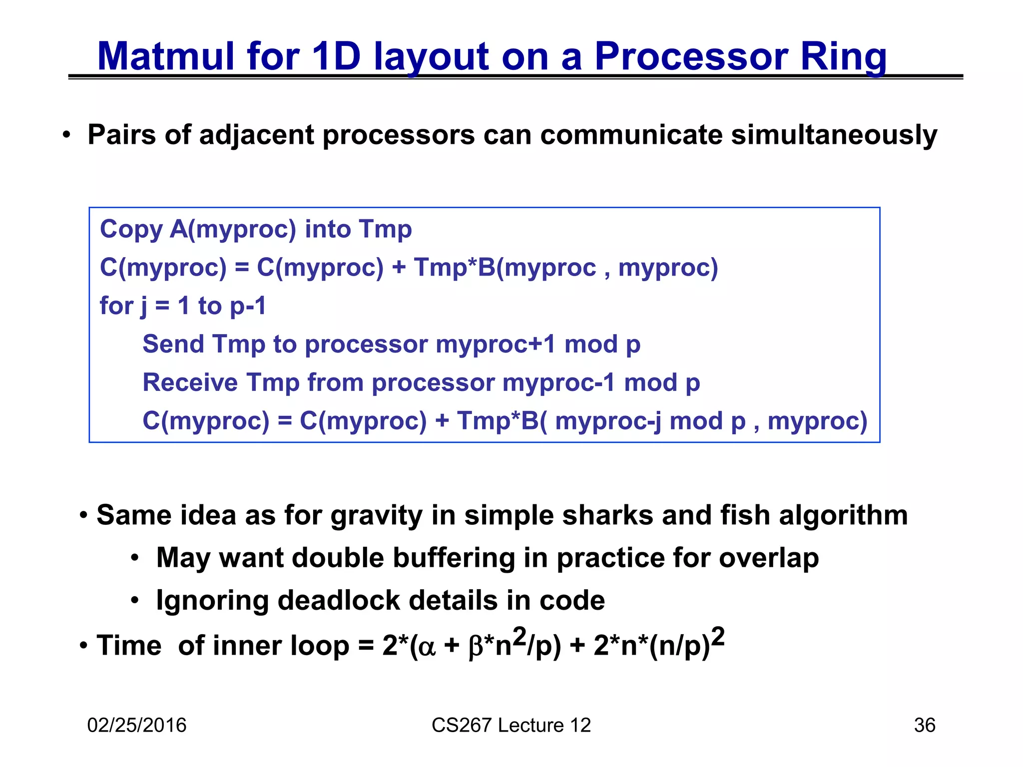 02/25/2016 CS267 Lecture 12 36
Matmul for 1D layout on a Processor Ring
• Pairs of adjacent processors can communicate simultaneously
Copy A(myproc) into Tmp
C(myproc) = C(myproc) + Tmp*B(myproc , myproc)
for j = 1 to p-1
Send Tmp to processor myproc+1 mod p
Receive Tmp from processor myproc-1 mod p
C(myproc) = C(myproc) + Tmp*B( myproc-j mod p , myproc)
• Same idea as for gravity in simple sharks and fish algorithm
• May want double buffering in practice for overlap
• Ignoring deadlock details in code
• Time of inner loop = 2*(a + b*n2/p) + 2*n*(n/p)2
 