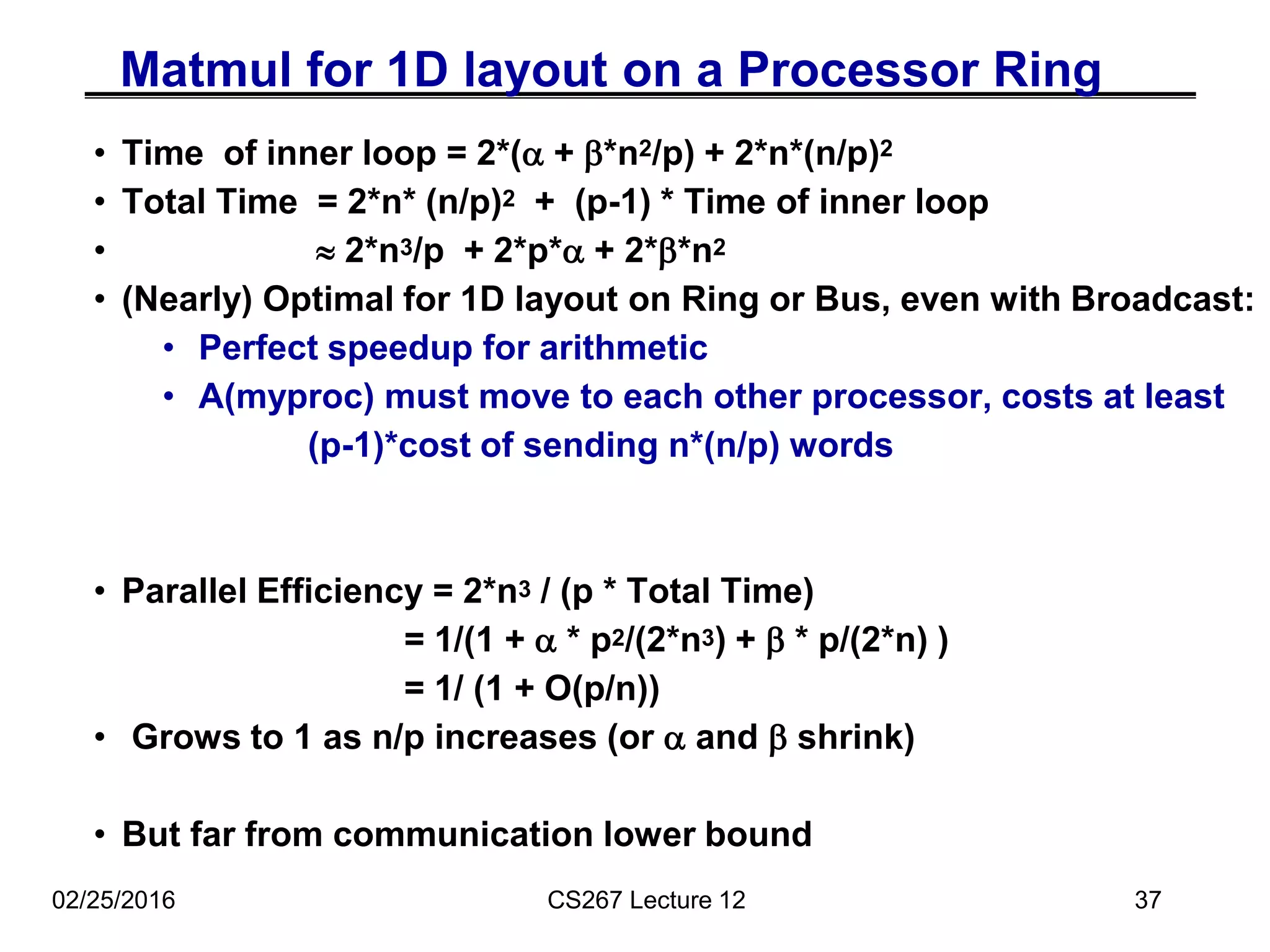 02/25/2016 CS267 Lecture 12 37
Matmul for 1D layout on a Processor Ring
• Time of inner loop = 2*(a + b*n2/p) + 2*n*(n/p)2
• Total Time = 2*n* (n/p)2 + (p-1) * Time of inner loop
•  2*n3/p + 2*p*a + 2*b*n2
• (Nearly) Optimal for 1D layout on Ring or Bus, even with Broadcast:
• Perfect speedup for arithmetic
• A(myproc) must move to each other processor, costs at least
(p-1)*cost of sending n*(n/p) words
• Parallel Efficiency = 2*n3 / (p * Total Time)
= 1/(1 + a * p2/(2*n3) + b * p/(2*n) )
= 1/ (1 + O(p/n))
• Grows to 1 as n/p increases (or a and b shrink)
• But far from communication lower bound
 