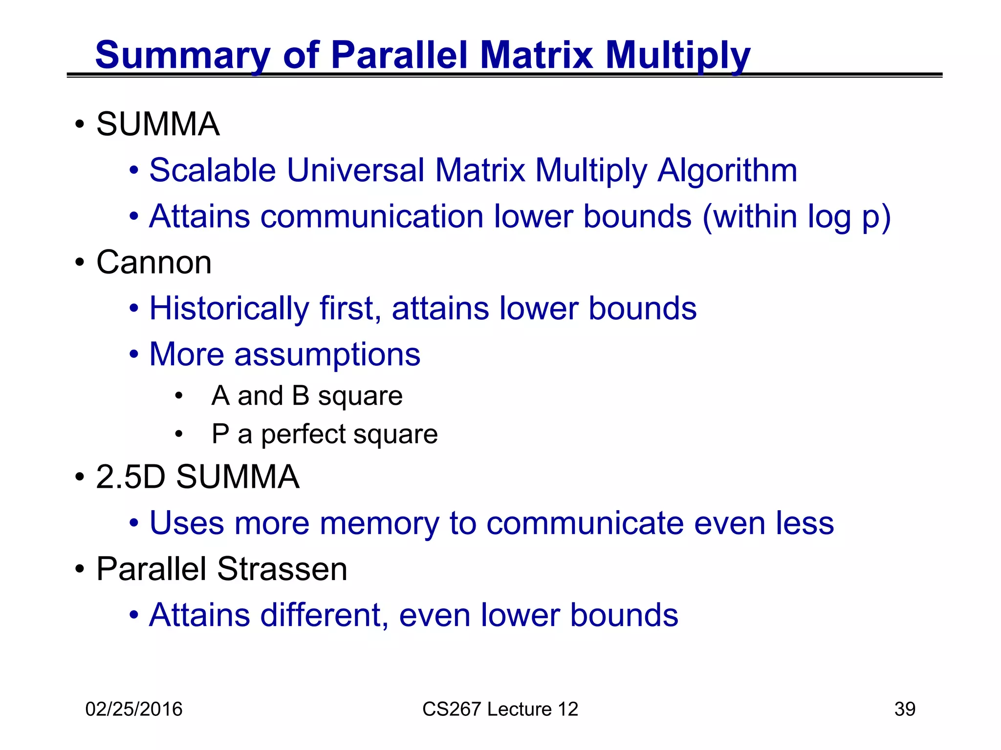 Summary of Parallel Matrix Multiply
• SUMMA
• Scalable Universal Matrix Multiply Algorithm
• Attains communication lower bounds (within log p)
• Cannon
• Historically first, attains lower bounds
• More assumptions
• A and B square
• P a perfect square
• 2.5D SUMMA
• Uses more memory to communicate even less
• Parallel Strassen
• Attains different, even lower bounds
02/25/2016 CS267 Lecture 12 39
 
