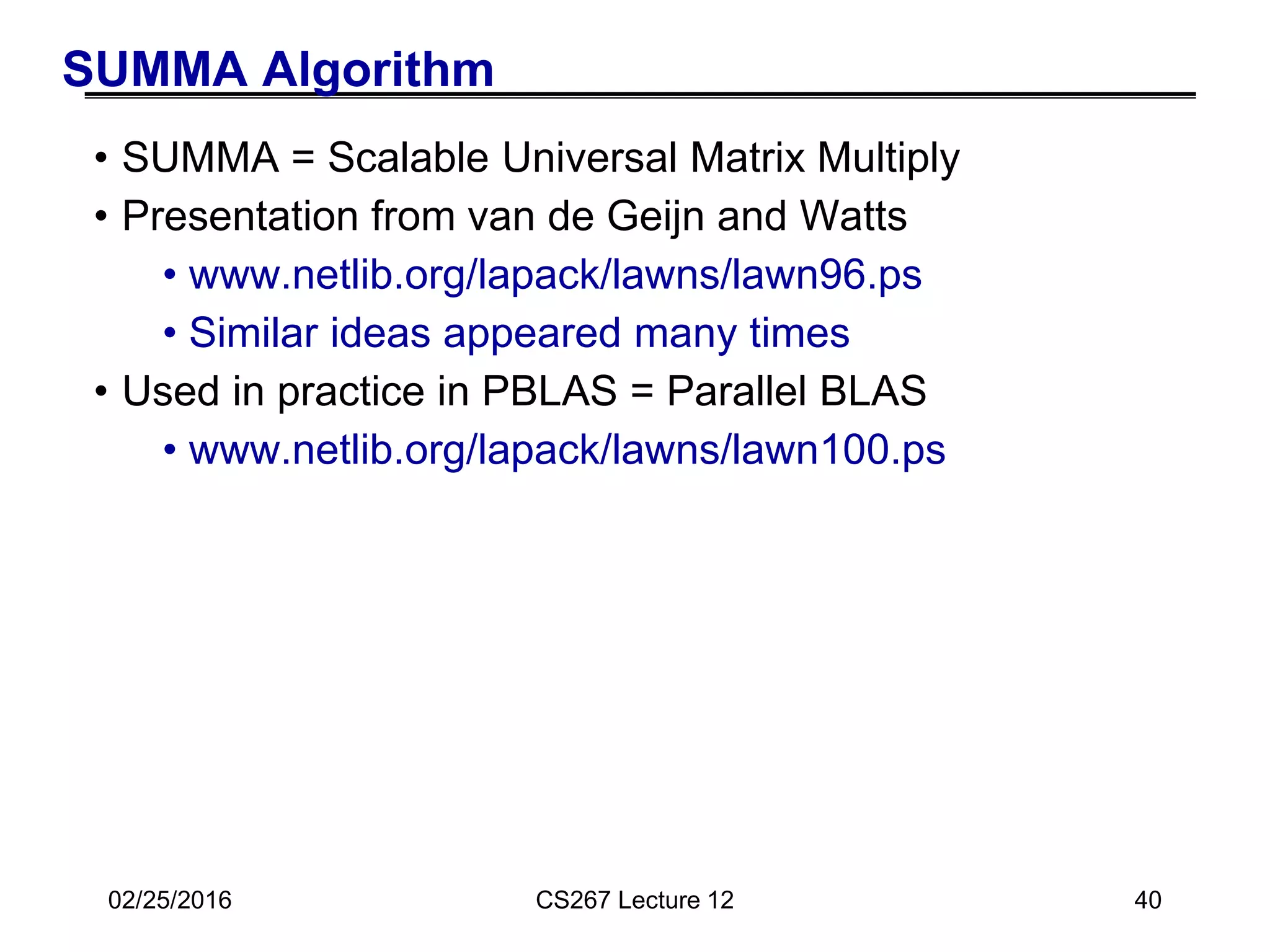 02/25/2016 CS267 Lecture 12 40
SUMMA Algorithm
• SUMMA = Scalable Universal Matrix Multiply
• Presentation from van de Geijn and Watts
• www.netlib.org/lapack/lawns/lawn96.ps
• Similar ideas appeared many times
• Used in practice in PBLAS = Parallel BLAS
• www.netlib.org/lapack/lawns/lawn100.ps
 