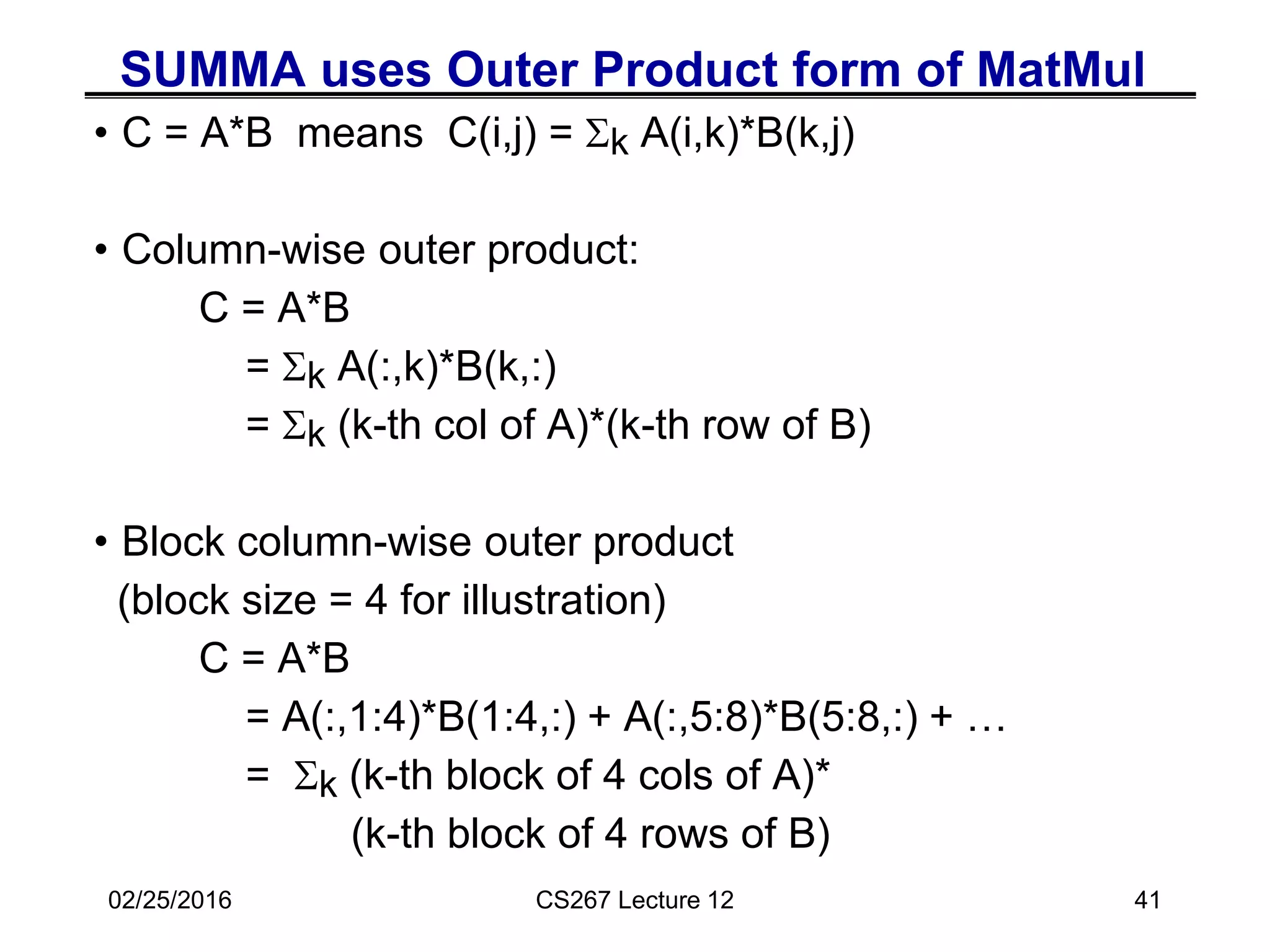 SUMMA uses Outer Product form of MatMul
• C = A*B means C(i,j) = Sk A(i,k)*B(k,j)
• Column-wise outer product:
C = A*B
= Sk A(:,k)*B(k,:)
= Sk (k-th col of A)*(k-th row of B)
• Block column-wise outer product
(block size = 4 for illustration)
C = A*B
= A(:,1:4)*B(1:4,:) + A(:,5:8)*B(5:8,:) + …
= Sk (k-th block of 4 cols of A)*
(k-th block of 4 rows of B)
02/25/2016 CS267 Lecture 12 41
 
