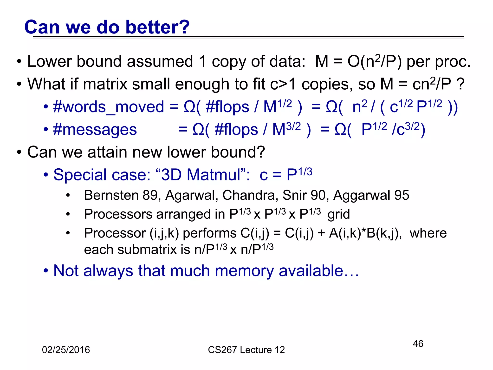46
Can we do better?
• Lower bound assumed 1 copy of data: M = O(n2/P) per proc.
• What if matrix small enough to fit c>1 copies, so M = cn2/P ?
• #words_moved = Ω( #flops / M1/2 ) = Ω( n2 / ( c1/2 P1/2 ))
• #messages = Ω( #flops / M3/2 ) = Ω( P1/2 /c3/2)
• Can we attain new lower bound?
• Special case: “3D Matmul”: c = P1/3
• Bernsten 89, Agarwal, Chandra, Snir 90, Aggarwal 95
• Processors arranged in P1/3 x P1/3 x P1/3 grid
• Processor (i,j,k) performs C(i,j) = C(i,j) + A(i,k)*B(k,j), where
each submatrix is n/P1/3 x n/P1/3
• Not always that much memory available…
02/25/2016 CS267 Lecture 12
 