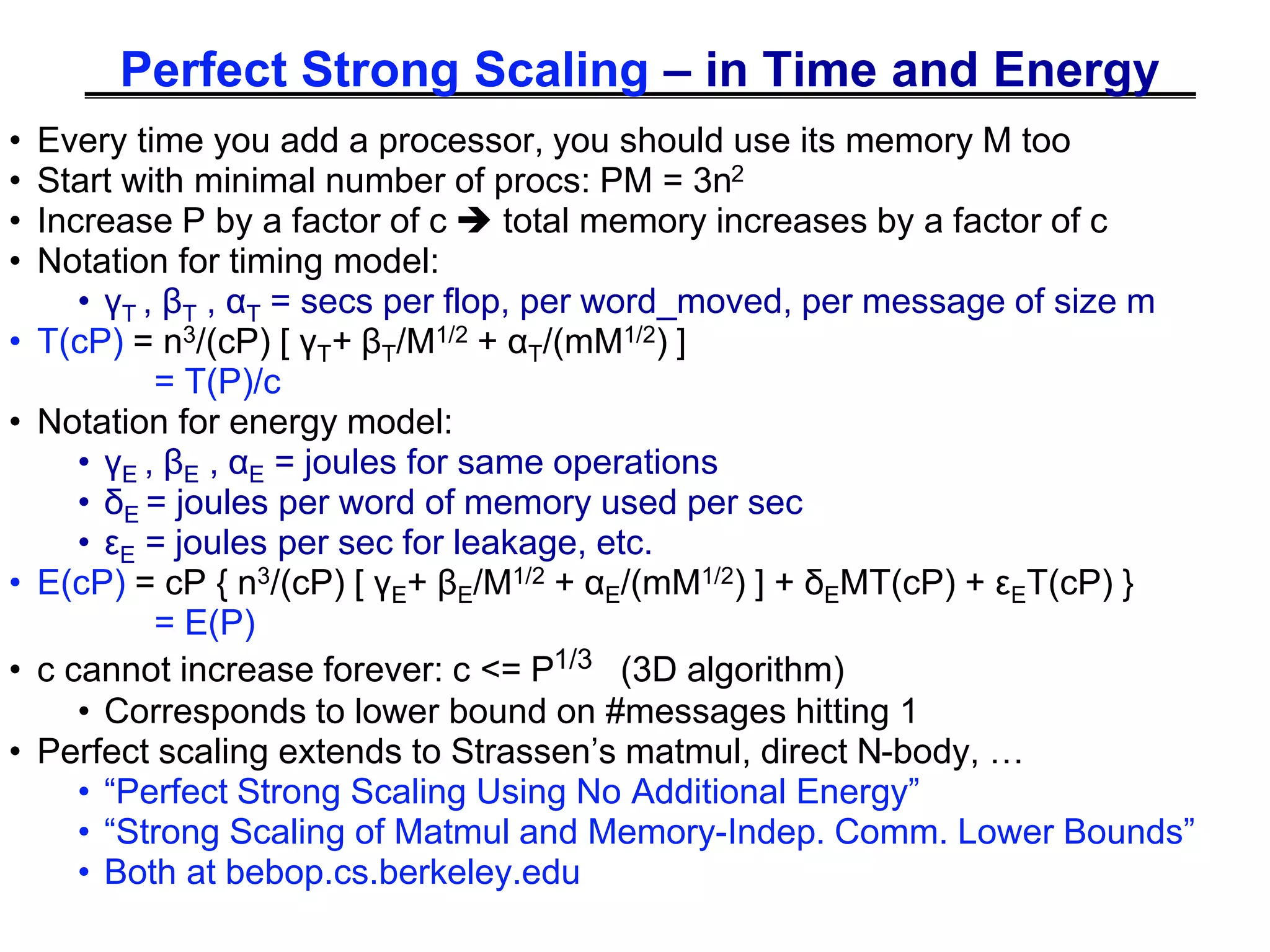 Perfect Strong Scaling – in Time and Energy
• Every time you add a processor, you should use its memory M too
• Start with minimal number of procs: PM = 3n2
• Increase P by a factor of c  total memory increases by a factor of c
• Notation for timing model:
• γT , βT , αT = secs per flop, per word_moved, per message of size m
• T(cP) = n3/(cP) [ γT+ βT/M1/2 + αT/(mM1/2) ]
= T(P)/c
• Notation for energy model:
• γE , βE , αE = joules for same operations
• δE = joules per word of memory used per sec
• εE = joules per sec for leakage, etc.
• E(cP) = cP { n3/(cP) [ γE+ βE/M1/2 + αE/(mM1/2) ] + δEMT(cP) + εET(cP) }
= E(P)
• c cannot increase forever: c <= P1/3 (3D algorithm)
• Corresponds to lower bound on #messages hitting 1
• Perfect scaling extends to Strassen’s matmul, direct N-body, …
• “Perfect Strong Scaling Using No Additional Energy”
• “Strong Scaling of Matmul and Memory-Indep. Comm. Lower Bounds”
• Both at bebop.cs.berkeley.edu
 