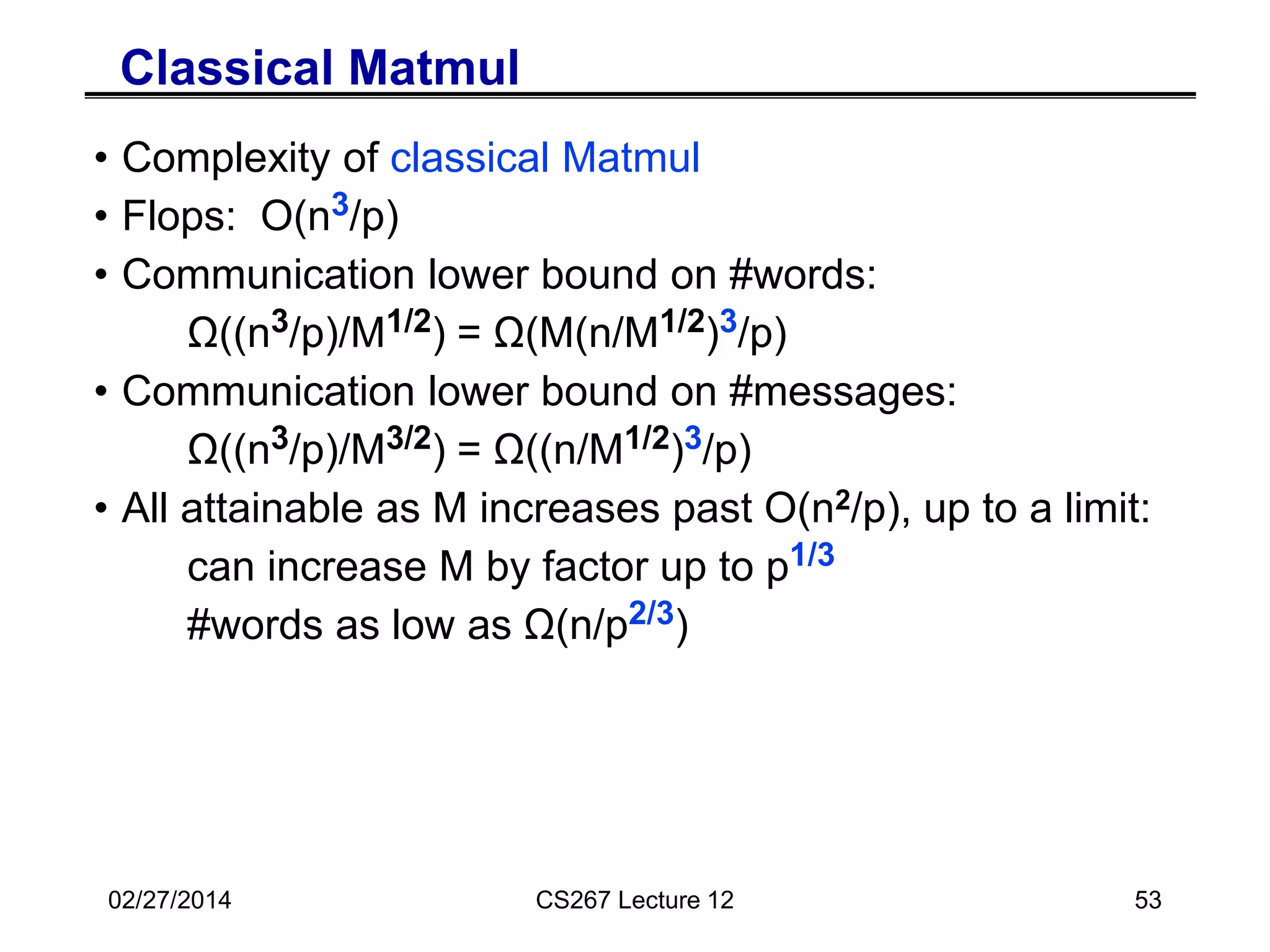 Classical Matmul vs Parallel Strassen
• Complexity of classical Matmul vs Strassen
• Flops: O(n3/p) vs O(nw/p) where w = log2 7 ~ 2.81
• Communication lower bound on #words:
Ω((n3/p)/M1/2) = Ω(M(n/M1/2)3/p) vs Ω(M(n/M1/2)w/p)
• Communication lower bound on #messages:
Ω((n3/p)/M3/2) = Ω((n/M1/2)3/p) vs Ω((n/M1/2)w/p)
• All attainable as M increases past O(n2/p), up to a limit:
can increase M by factor up to p1/3 vs p1-2/w
#words as low as Ω(n/p2/3) vs Ω(n/p2/w)
• Best Paper Prize, SPAA’11, Ballard, D., Holtz, Schwartz
• How well does parallel Strassen work in practice?
02/27/2014 CS267 Lecture 12 53
 
