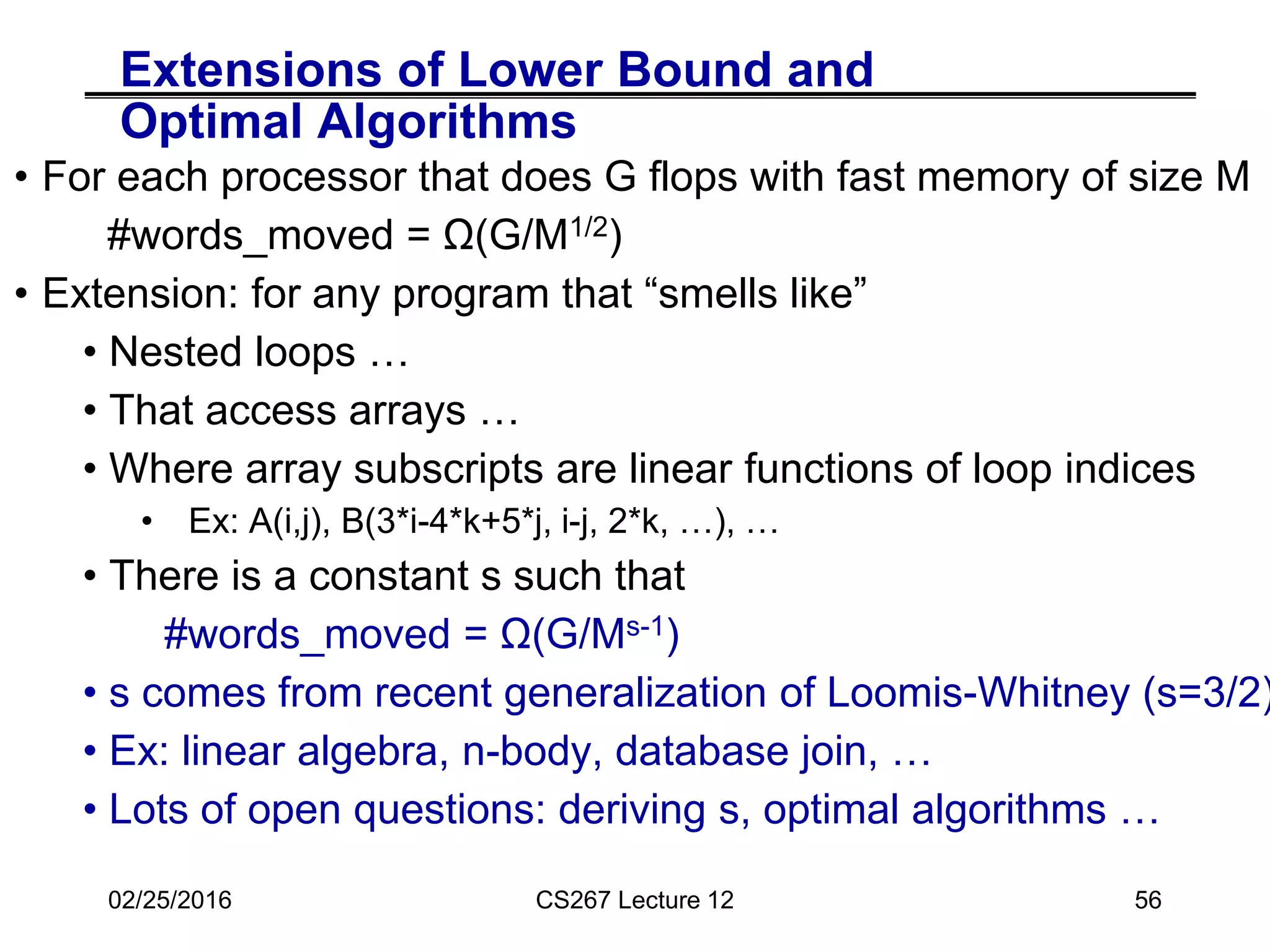 Extensions of Lower Bound and
Optimal Algorithms
• For each processor that does G flops with fast memory of size M
#words_moved = Ω(G/M1/2)
• Extension: for any program that “smells like”
• Nested loops …
• That access arrays …
• Where array subscripts are linear functions of loop indices
• Ex: A(i,j), B(3*i-4*k+5*j, i-j, 2*k, …), …
• There is a constant s such that
#words_moved = Ω(G/Ms-1)
• s comes from recent generalization of Loomis-Whitney (s=3/2)
• Ex: linear algebra, n-body, database join, …
• Lots of open questions: deriving s, optimal algorithms …
02/25/2016 CS267 Lecture 12 56
 