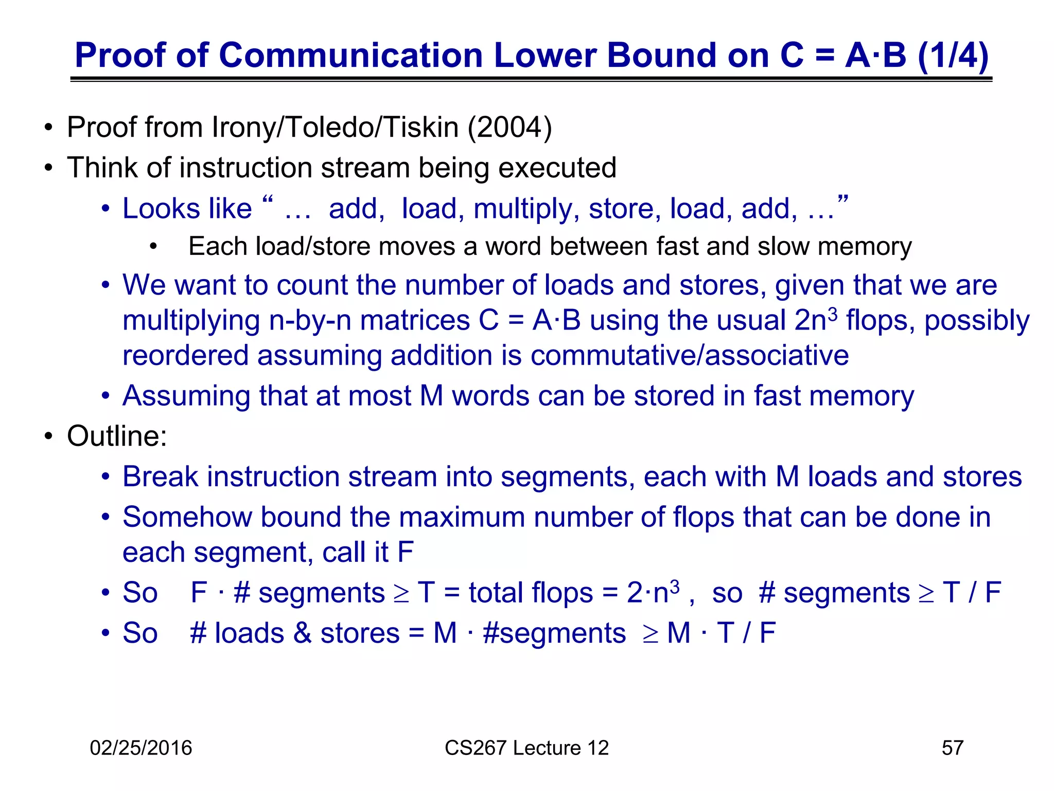 Proof of Communication Lower Bound on C = A·B (1/4)
• Proof from Irony/Toledo/Tiskin (2004)
• Think of instruction stream being executed
• Looks like “ … add, load, multiply, store, load, add, …”
• Each load/store moves a word between fast and slow memory
• We want to count the number of loads and stores, given that we are
multiplying n-by-n matrices C = A·B using the usual 2n3 flops, possibly
reordered assuming addition is commutative/associative
• Assuming that at most M words can be stored in fast memory
• Outline:
• Break instruction stream into segments, each with M loads and stores
• Somehow bound the maximum number of flops that can be done in
each segment, call it F
• So F · # segments  T = total flops = 2·n3 , so # segments  T / F
• So # loads & stores = M · #segments  M · T / F
CS267 Lecture 12
02/25/2016 57
 