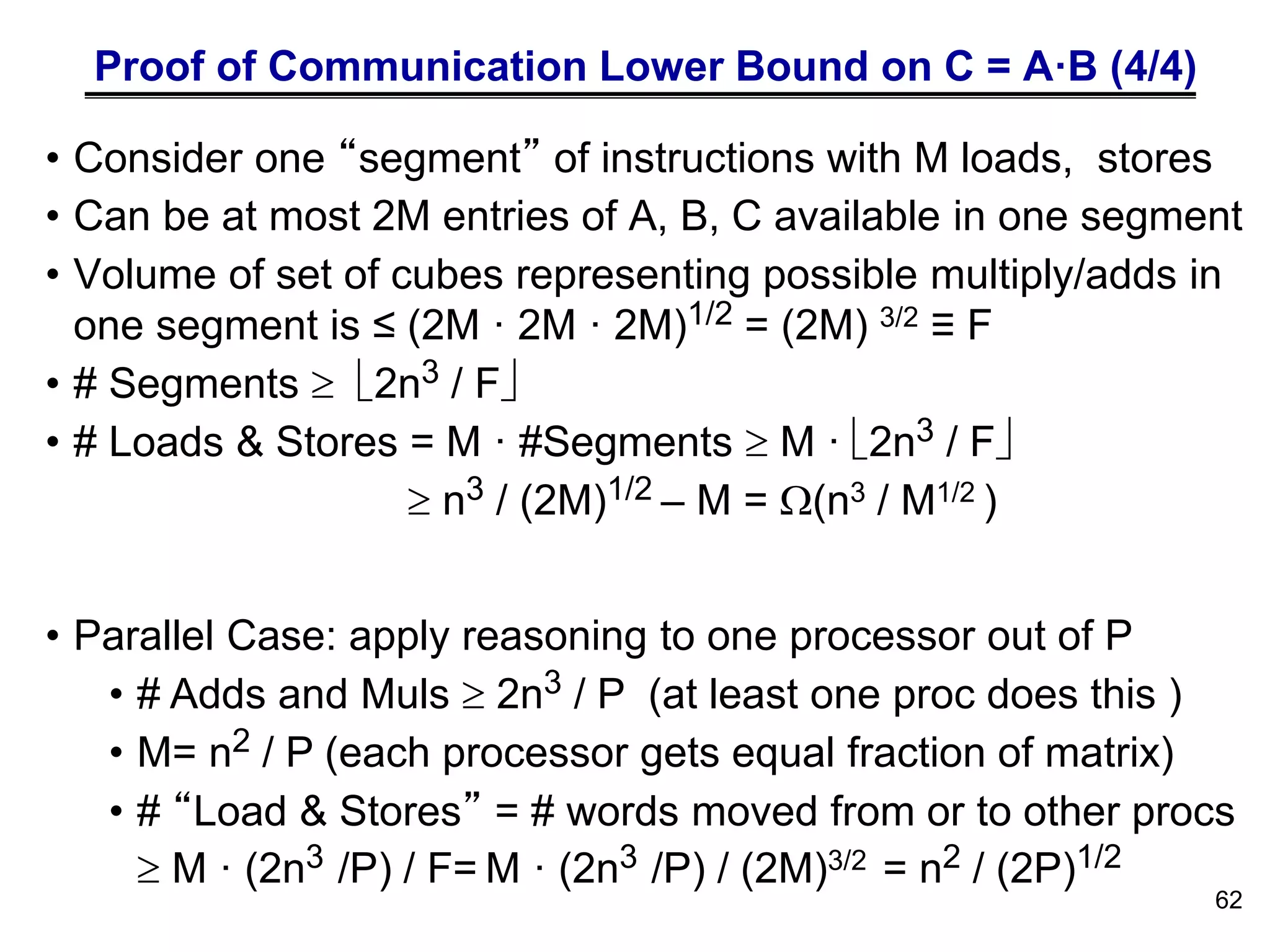 Proof of Communication Lower Bound on C = A·B (4/4)
• Consider one “segment” of instructions with M loads, stores
• Can be at most 2M entries of A, B, C available in one segment
• Volume of set of cubes representing possible multiply/adds in
one segment is ≤ (2M · 2M · 2M)1/2 = (2M) 3/2 ≡ F
• # Segments  2n3 / F
• # Loads & Stores = M · #Segments  M · 2n3 / F
 n3 / (2M)1/2 – M = (n3 / M1/2 )
• Parallel Case: apply reasoning to one processor out of P
• # Adds and Muls  2n3 / P (at least one proc does this )
• M= n2 / P (each processor gets equal fraction of matrix)
• # “Load & Stores” = # words moved from or to other procs
 M · (2n3 /P) / F= M · (2n3 /P) / (2M)3/2 = n2 / (2P)1/2
62
 
