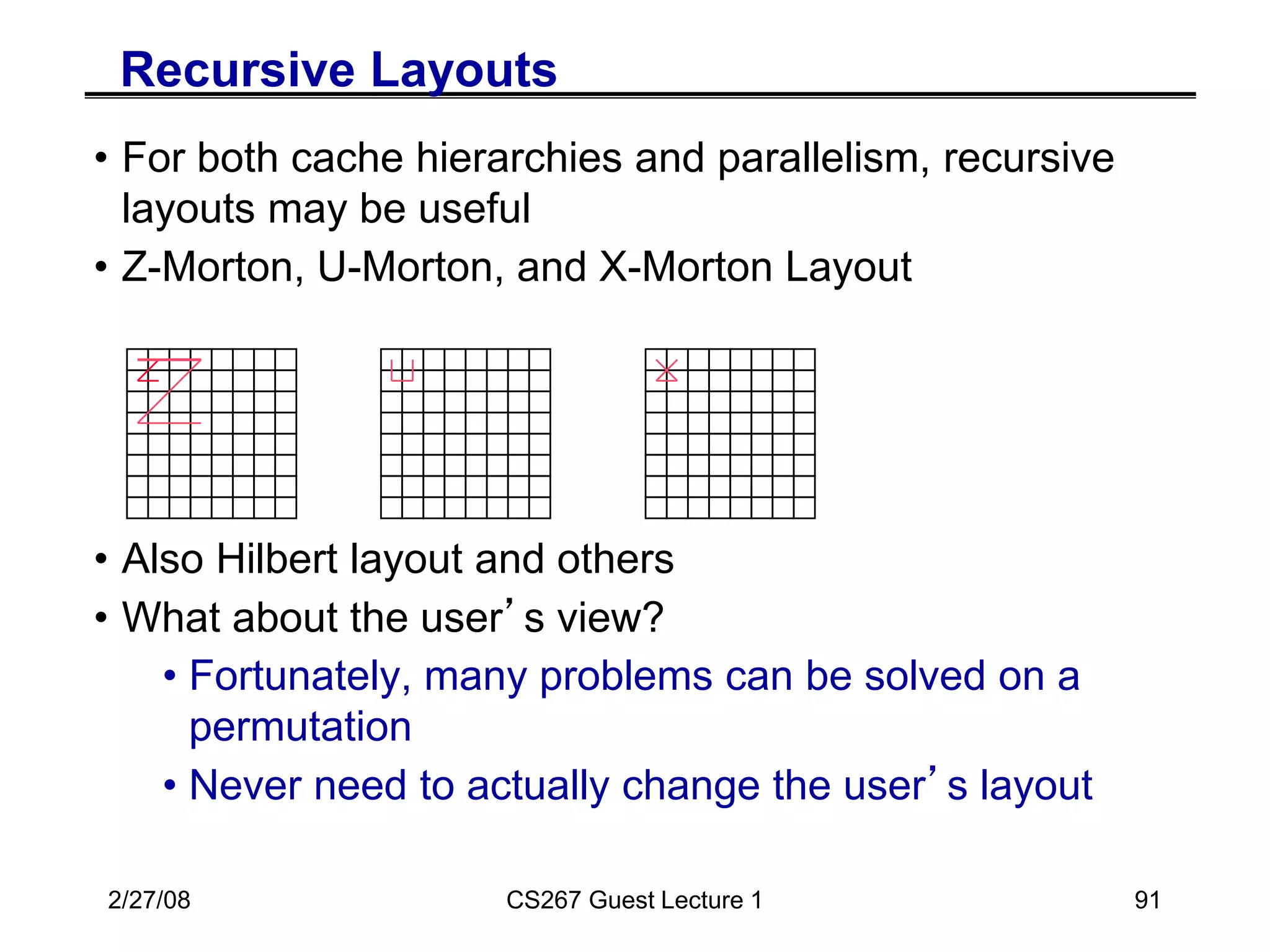 2/27/08 CS267 Guest Lecture 1 91
Recursive Layouts
• For both cache hierarchies and parallelism, recursive
layouts may be useful
• Z-Morton, U-Morton, and X-Morton Layout
• Also Hilbert layout and others
• What about the user’s view?
• Fortunately, many problems can be solved on a
permutation
• Never need to actually change the user’s layout
 