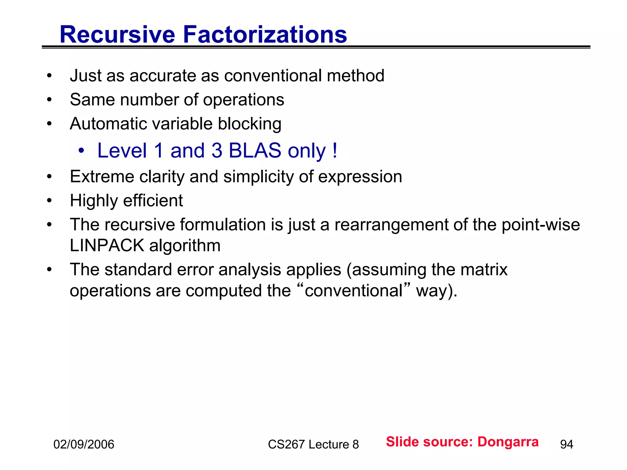 02/09/2006 CS267 Lecture 8 94
Recursive Factorizations
• Just as accurate as conventional method
• Same number of operations
• Automatic variable blocking
• Level 1 and 3 BLAS only !
• Extreme clarity and simplicity of expression
• Highly efficient
• The recursive formulation is just a rearrangement of the point-wise
LINPACK algorithm
• The standard error analysis applies (assuming the matrix
operations are computed the “conventional” way).
Slide source: Dongarra
 