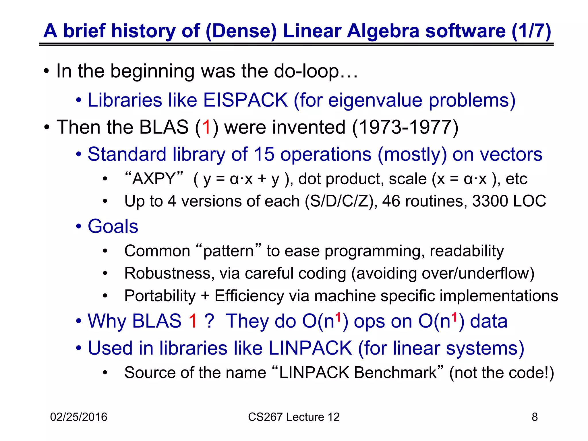 A brief history of (Dense) Linear Algebra software (1/7)
• Libraries like EISPACK (for eigenvalue problems)
• Then the BLAS (1) were invented (1973-1977)
• Standard library of 15 operations (mostly) on vectors
• “AXPY” ( y = α·x + y ), dot product, scale (x = α·x ), etc
• Up to 4 versions of each (S/D/C/Z), 46 routines, 3300 LOC
• Goals
• Common “pattern” to ease programming, readability
• Robustness, via careful coding (avoiding over/underflow)
• Portability + Efficiency via machine specific implementations
• Why BLAS 1 ? They do O(n1) ops on O(n1) data
• Used in libraries like LINPACK (for linear systems)
• Source of the name “LINPACK Benchmark” (not the code!)
02/25/2016 CS267 Lecture 12 8
• In the beginning was the do-loop…
 