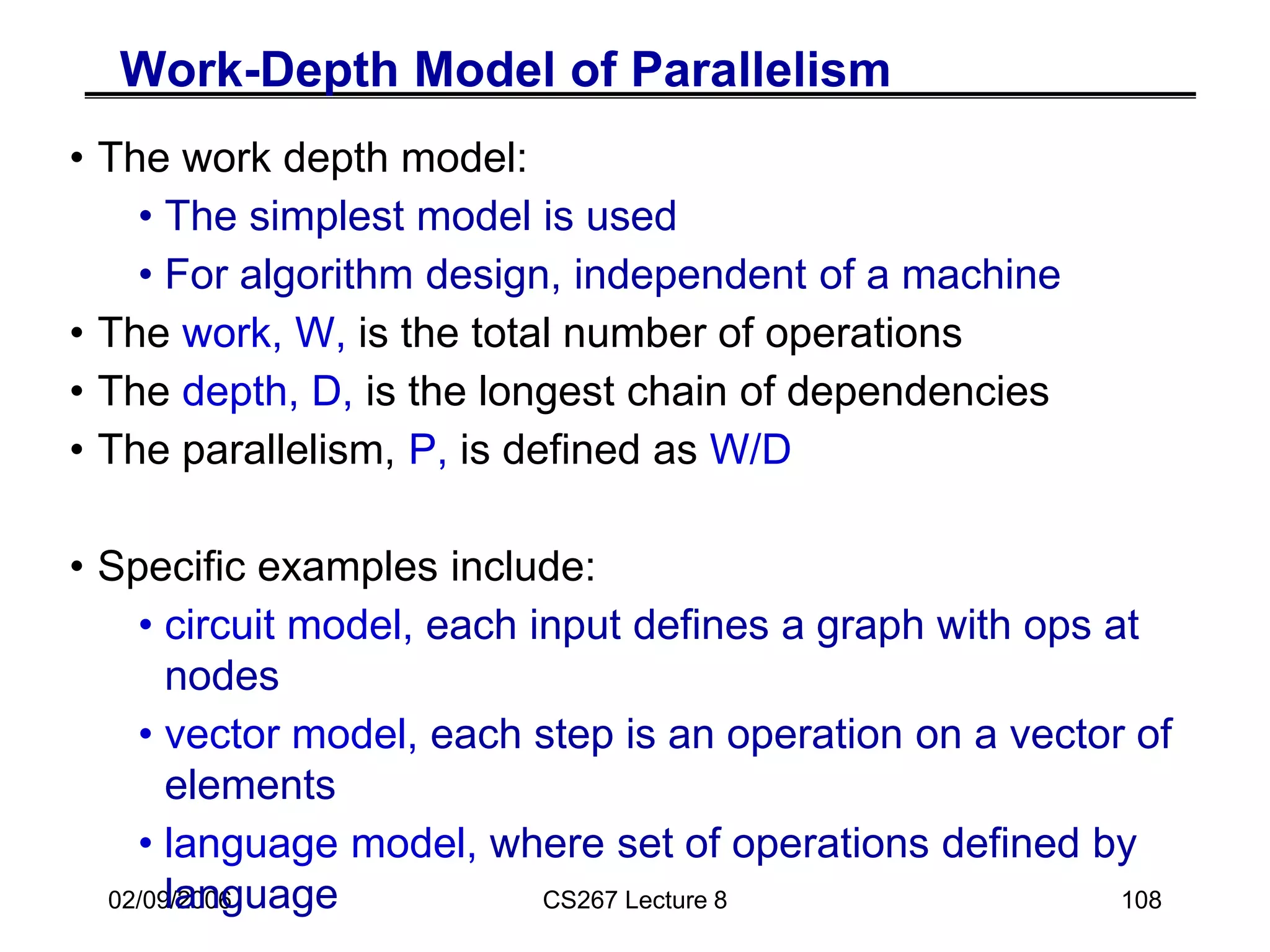 02/09/2006 CS267 Lecture 8 108
Work-Depth Model of Parallelism
• The work depth model:
• The simplest model is used
• For algorithm design, independent of a machine
• The work, W, is the total number of operations
• The depth, D, is the longest chain of dependencies
• The parallelism, P, is defined as W/D
• Specific examples include:
• circuit model, each input defines a graph with ops at
nodes
• vector model, each step is an operation on a vector of
elements
• language model, where set of operations defined by
language
 