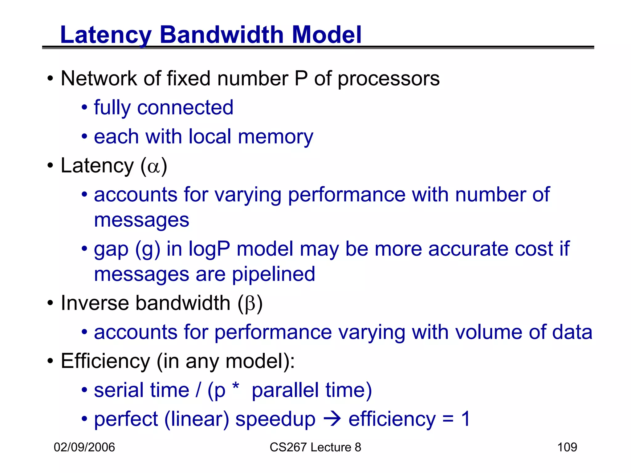 02/09/2006 CS267 Lecture 8 109
Latency Bandwidth Model
• Network of fixed number P of processors
• fully connected
• each with local memory
• Latency (a)
• accounts for varying performance with number of
messages
• gap (g) in logP model may be more accurate cost if
messages are pipelined
• Inverse bandwidth (b)
• accounts for performance varying with volume of data
• Efficiency (in any model):
• serial time / (p * parallel time)
• perfect (linear) speedup  efficiency = 1
 