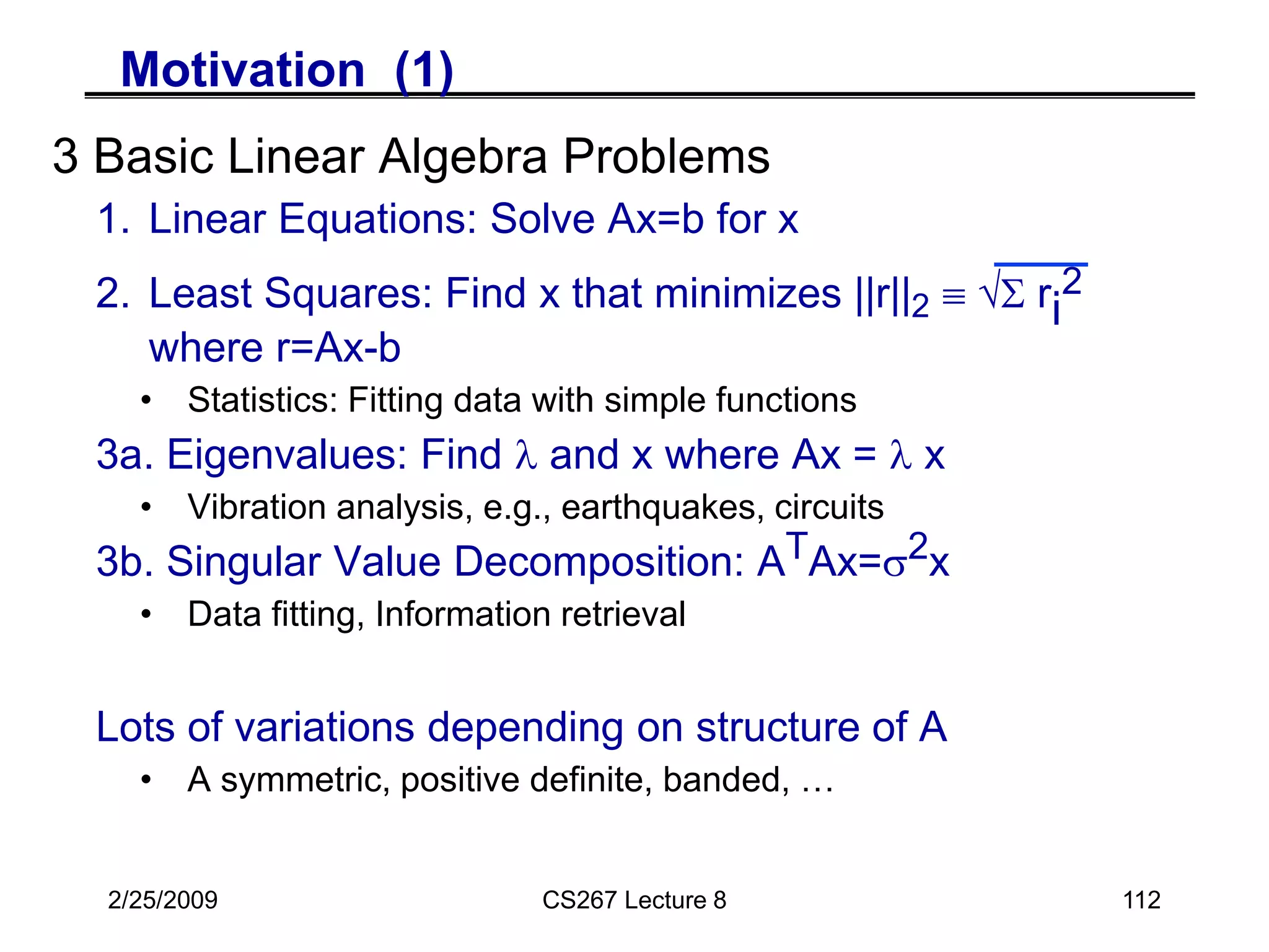 2/25/2009 CS267 Lecture 8 112
Motivation (1)
3 Basic Linear Algebra Problems
1. Linear Equations: Solve Ax=b for x
2. Least Squares: Find x that minimizes ||r||2  S ri
2
where r=Ax-b
• Statistics: Fitting data with simple functions
3a. Eigenvalues: Find l and x where Ax = l x
• Vibration analysis, e.g., earthquakes, circuits
3b. Singular Value Decomposition: ATAx=2x
• Data fitting, Information retrieval
Lots of variations depending on structure of A
• A symmetric, positive definite, banded, …
 