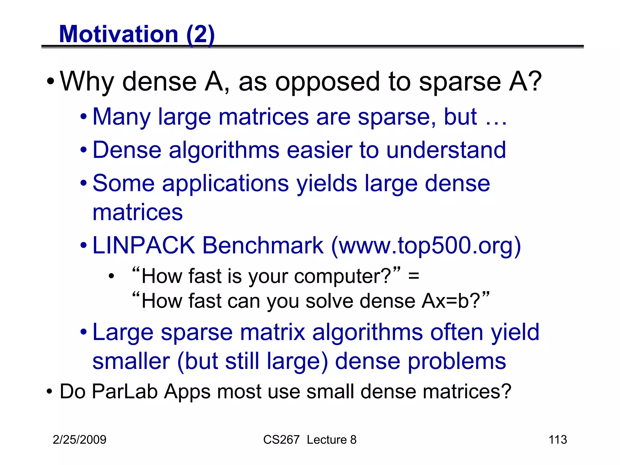 2/25/2009 CS267 Lecture 8 113
Motivation (2)
•Why dense A, as opposed to sparse A?
• Many large matrices are sparse, but …
• Dense algorithms easier to understand
• Some applications yields large dense
matrices
• LINPACK Benchmark (www.top500.org)
• “How fast is your computer?” =
“How fast can you solve dense Ax=b?”
• Large sparse matrix algorithms often yield
smaller (but still large) dense problems
• Do ParLab Apps most use small dense matrices?
 