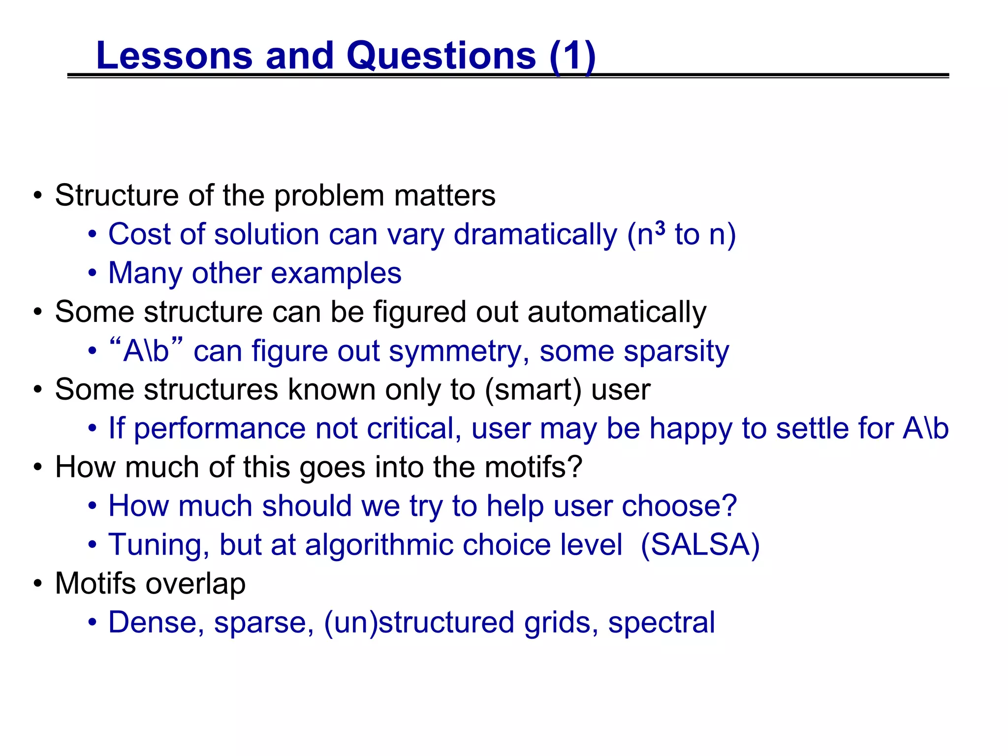 Lessons and Questions (1)
• Structure of the problem matters
• Cost of solution can vary dramatically (n3 to n)
• Many other examples
• Some structure can be figured out automatically
• “Ab” can figure out symmetry, some sparsity
• Some structures known only to (smart) user
• If performance not critical, user may be happy to settle for Ab
• How much of this goes into the motifs?
• How much should we try to help user choose?
• Tuning, but at algorithmic choice level (SALSA)
• Motifs overlap
• Dense, sparse, (un)structured grids, spectral
 