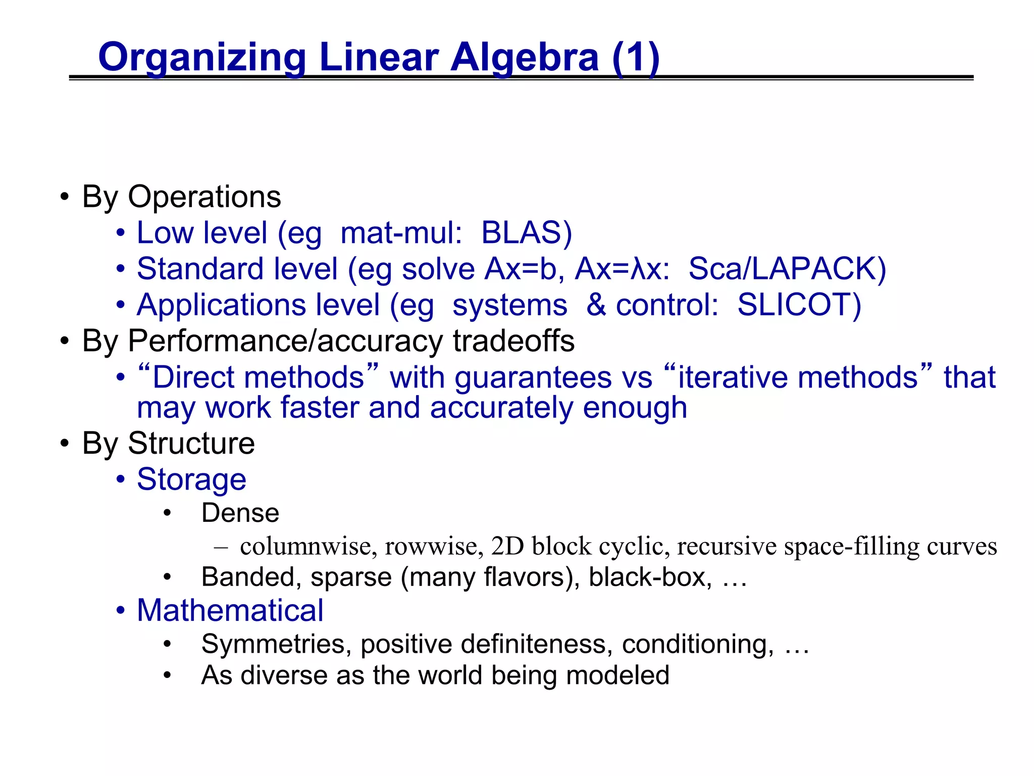Organizing Linear Algebra (1)
• By Operations
• Low level (eg mat-mul: BLAS)
• Standard level (eg solve Ax=b, Ax=λx: Sca/LAPACK)
• Applications level (eg systems & control: SLICOT)
• By Performance/accuracy tradeoffs
• “Direct methods” with guarantees vs “iterative methods” that
may work faster and accurately enough
• By Structure
• Storage
• Dense
– columnwise, rowwise, 2D block cyclic, recursive space-filling curves
• Banded, sparse (many flavors), black-box, …
• Mathematical
• Symmetries, positive definiteness, conditioning, …
• As diverse as the world being modeled
 