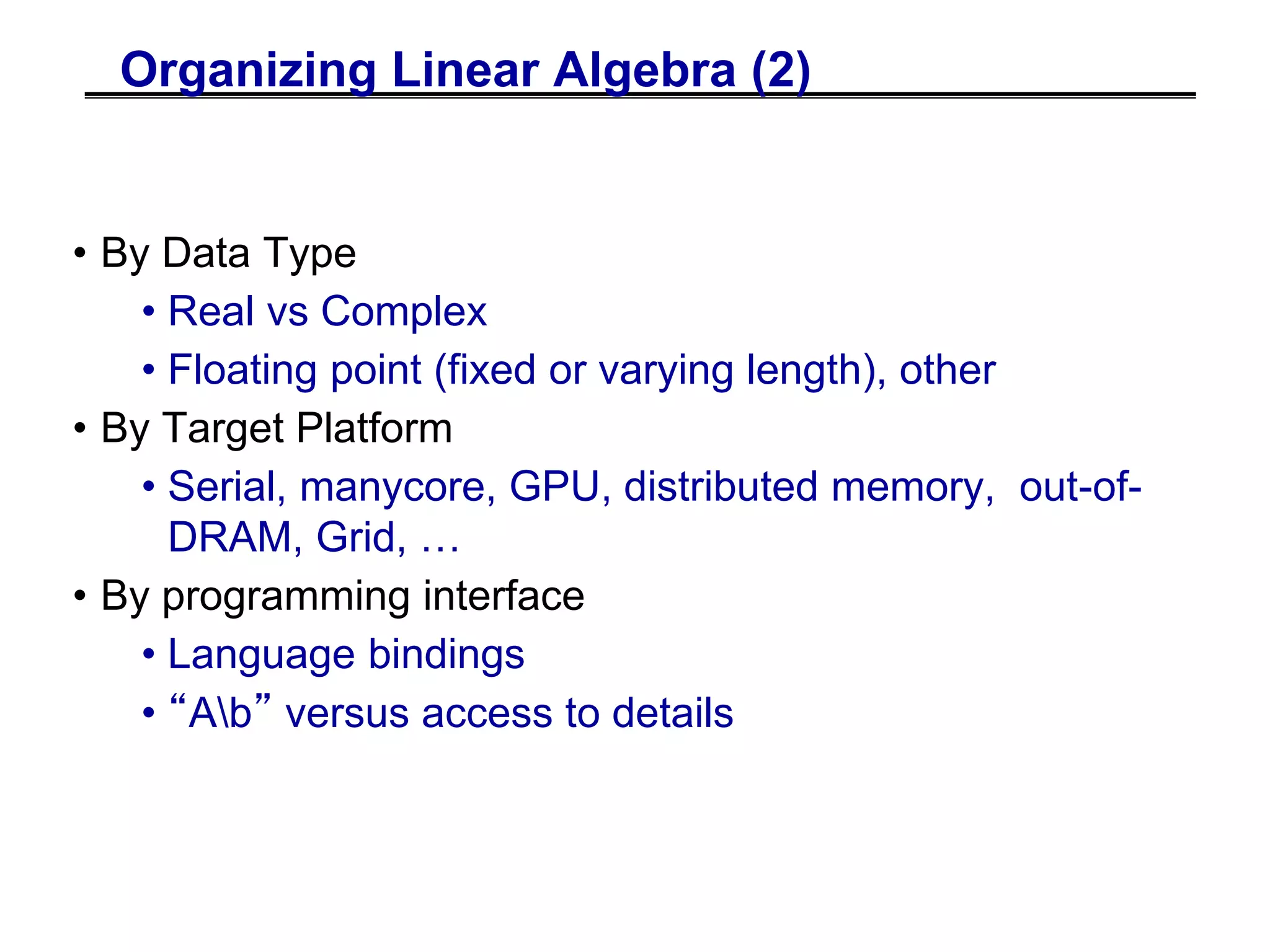 Organizing Linear Algebra (2)
• By Data Type
• Real vs Complex
• Floating point (fixed or varying length), other
• By Target Platform
• Serial, manycore, GPU, distributed memory, out-of-
DRAM, Grid, …
• By programming interface
• Language bindings
• “Ab” versus access to details
 