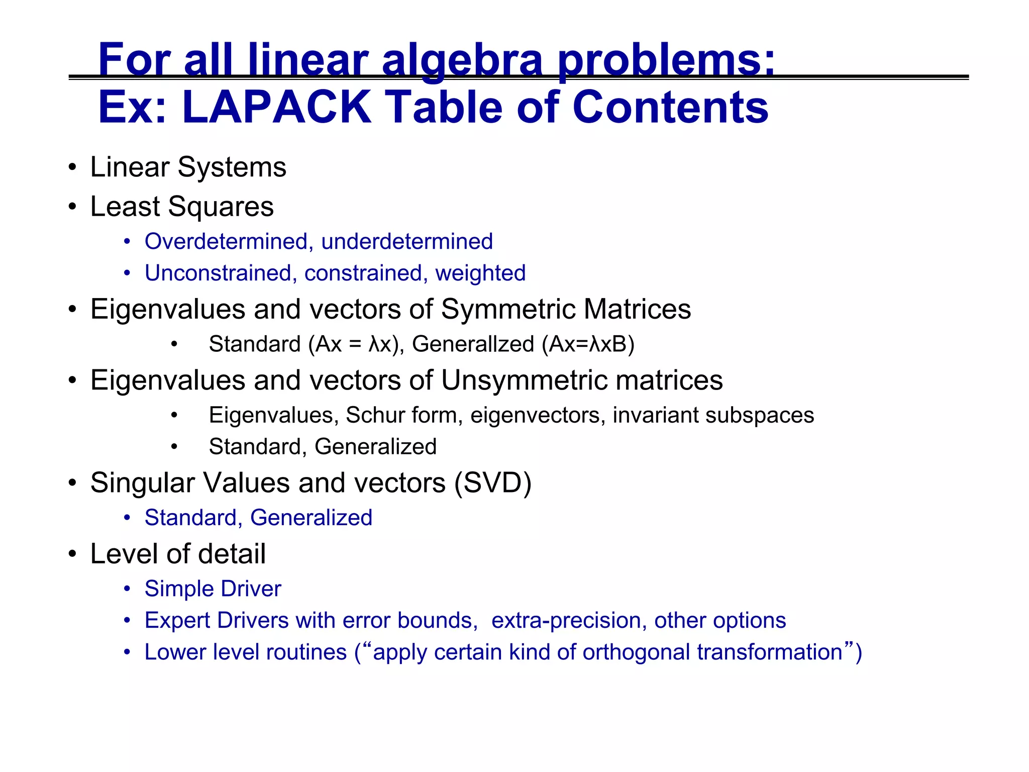 For all linear algebra problems:
Ex: LAPACK Table of Contents
• Linear Systems
• Least Squares
• Overdetermined, underdetermined
• Unconstrained, constrained, weighted
• Eigenvalues and vectors of Symmetric Matrices
• Standard (Ax = λx), Generallzed (Ax=λxB)
• Eigenvalues and vectors of Unsymmetric matrices
• Eigenvalues, Schur form, eigenvectors, invariant subspaces
• Standard, Generalized
• Singular Values and vectors (SVD)
• Standard, Generalized
• Level of detail
• Simple Driver
• Expert Drivers with error bounds, extra-precision, other options
• Lower level routines (“apply certain kind of orthogonal transformation”)
 