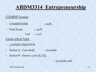 ©2010 Prentice Hall
COURSE Format
• COURSEWORK = 60%
• Final Exam = 40%
Total = 100%
EXAM STRUCTURE
• 3 HOURS DURATION
• Section A - Case study = 25 marks
• Section B - Answer 3 out of 4 Q’s
= 25 marks each
1-1
ABDM3314 Entrepreneurship
 