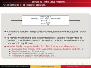 Lecture 12—Initial Value Problems
An example of a reactor design.
reactor_eq.m
hexene(X) −−−− 3 H2(H) + Benzene(B)
s = [−1 3 1]
Keq =
C3
H CB
CX
A chemical reaction in a process flow diagram is more than just a ‘‘black
box’’.
To handle the material and energy balances, you are typically told to
assume a specified a constant conversion, or that a reversible reaction
proceeds to equilibrium.
What actually happens inside of a chemical reactor depends on:
The reactor type (batch, CSTR, semi-batch, plug flow, fluidized bed, etc…)
The size/dimensions of the reactor
The phase of the reactants (vapor vs. liquid)
Temperature, pressure, heat of reaction, etc…
Che 310 | Chapra 22 | Initial Value Problems 12 — Initial Value Problems Novenber 14, 2017 1 / 7
 