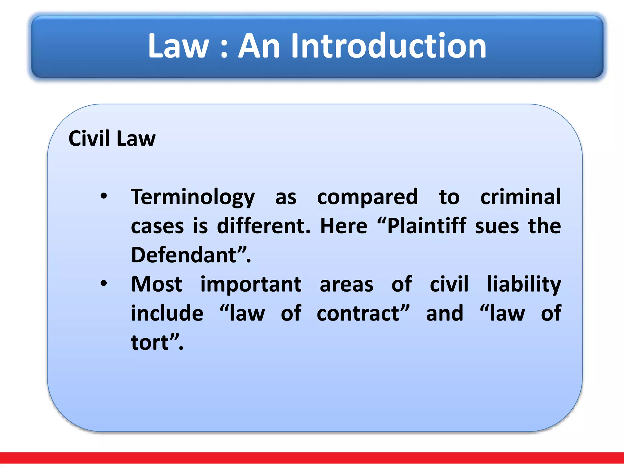 Law : An Introduction
Civil Law
• Terminology as compared to criminal
cases is different. Here “Plaintiff sues the
Defendant”.
• Most important areas of civil liability
include “law of contract” and “law of
tort”.
 