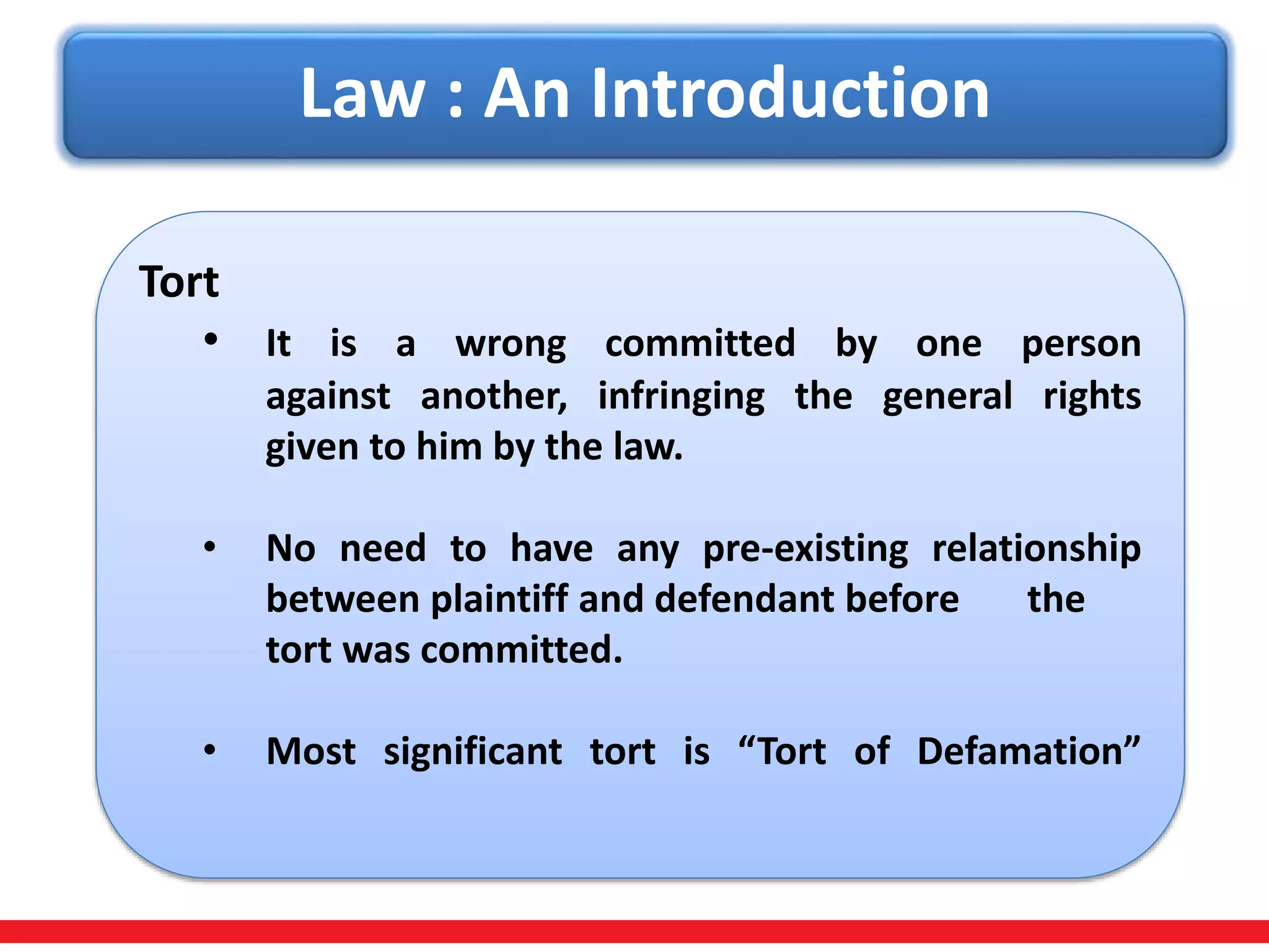 Law : An Introduction
Tort
• It is a wrong committed by one person
against another, infringing the general rights
given to him by the law.
• No need to have any pre-existing relationship
between plaintiff and defendant before the
tort was committed.
• Most significant tort is “Tort of Defamation”
 