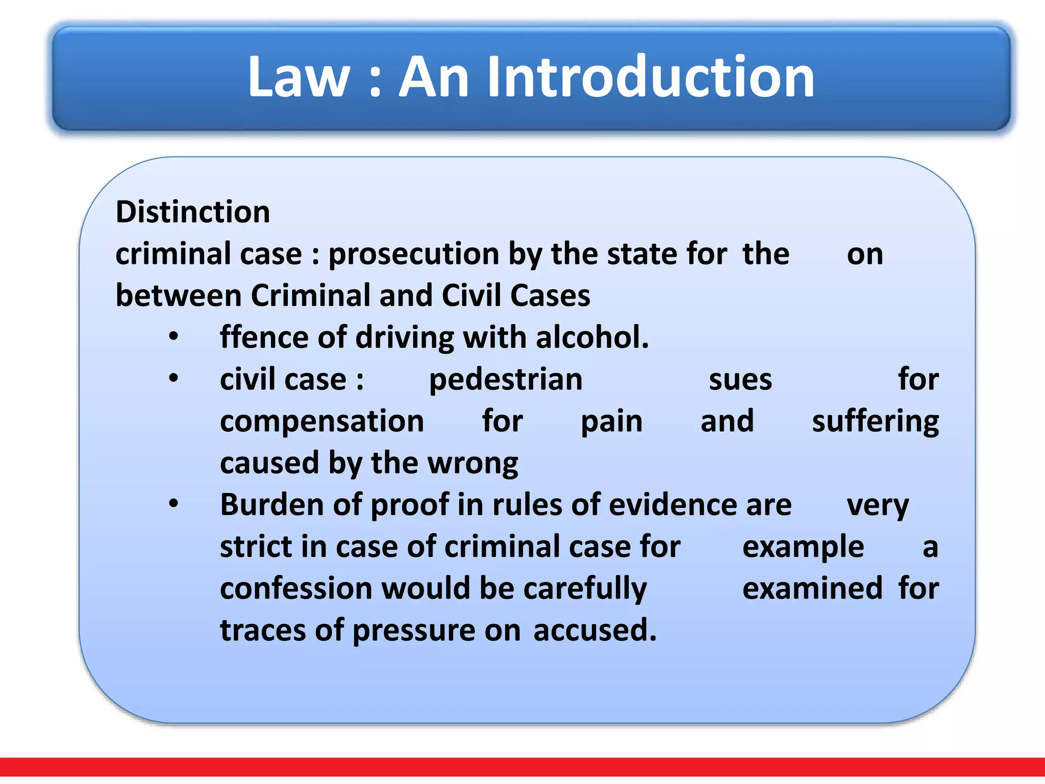 Law : An Introduction
Distinction
criminal case : prosecution by the state for the on
between Criminal and Civil Cases
• ffence of driving with alcohol.
• civil case : pedestrian sues for
compensation for pain and suffering
caused by the wrong
• Burden of proof in rules of evidence are very
strict in case of criminal case for example a
confession would be carefully examined for
traces of pressure on accused.
 