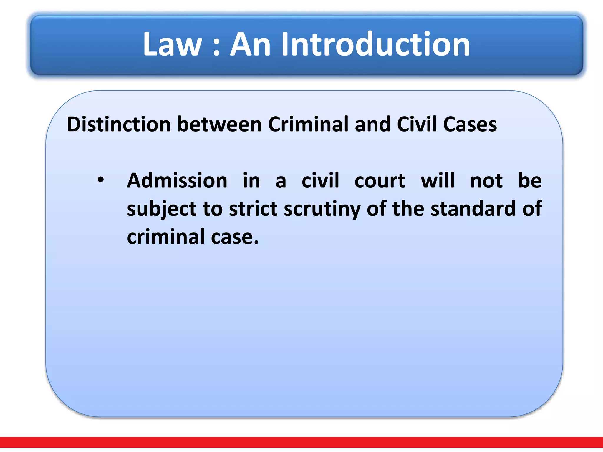 Law : An Introduction
Distinction between Criminal and Civil Cases
• Admission in a civil court will not be
subject to strict scrutiny of the standard of
criminal case.
 