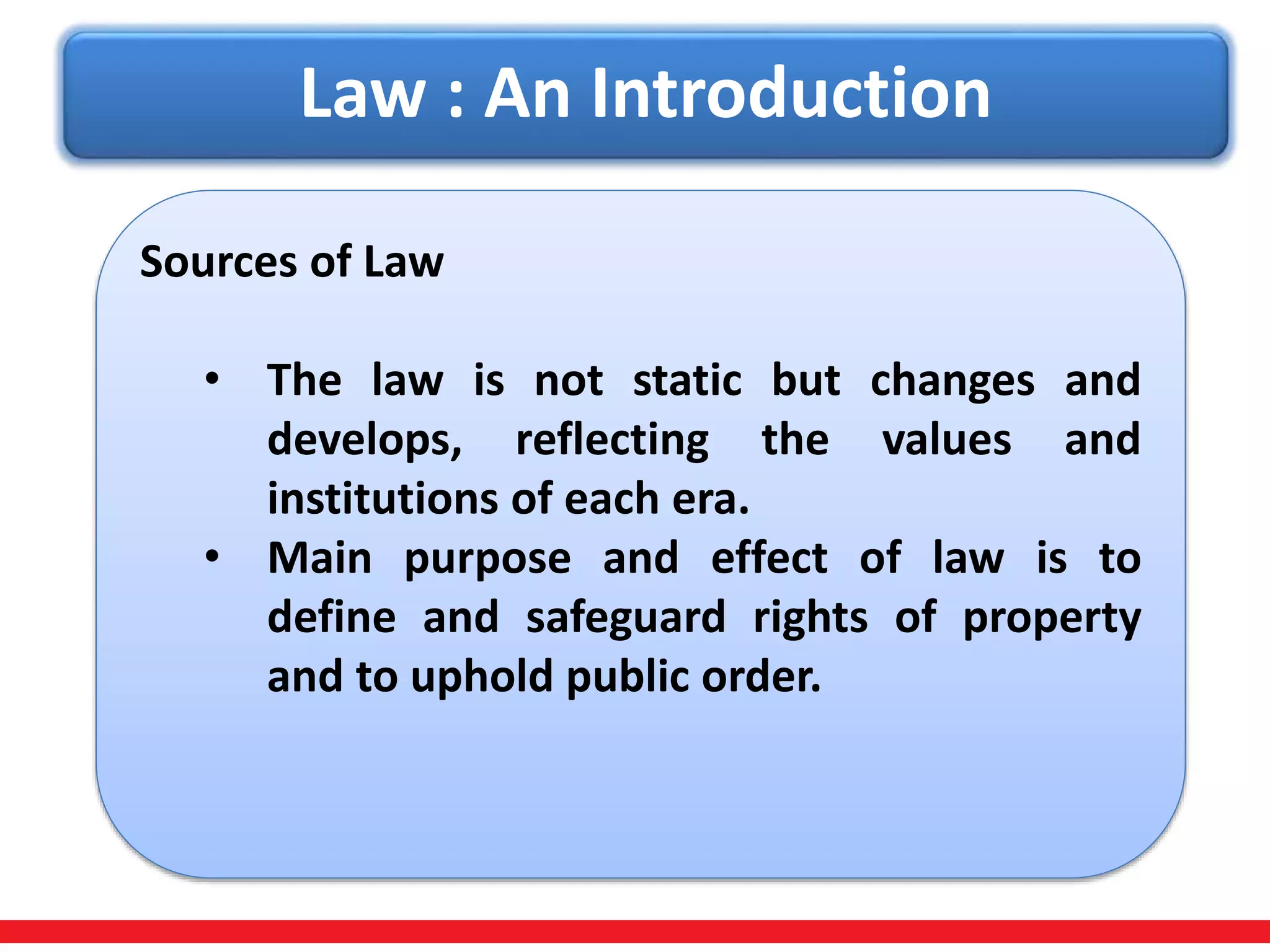 Law : An Introduction
Sources of Law
• The law is not static but changes and
develops, reflecting the values and
institutions of each era.
• Main purpose and effect of law is to
define and safeguard rights of property
and to uphold public order.
 