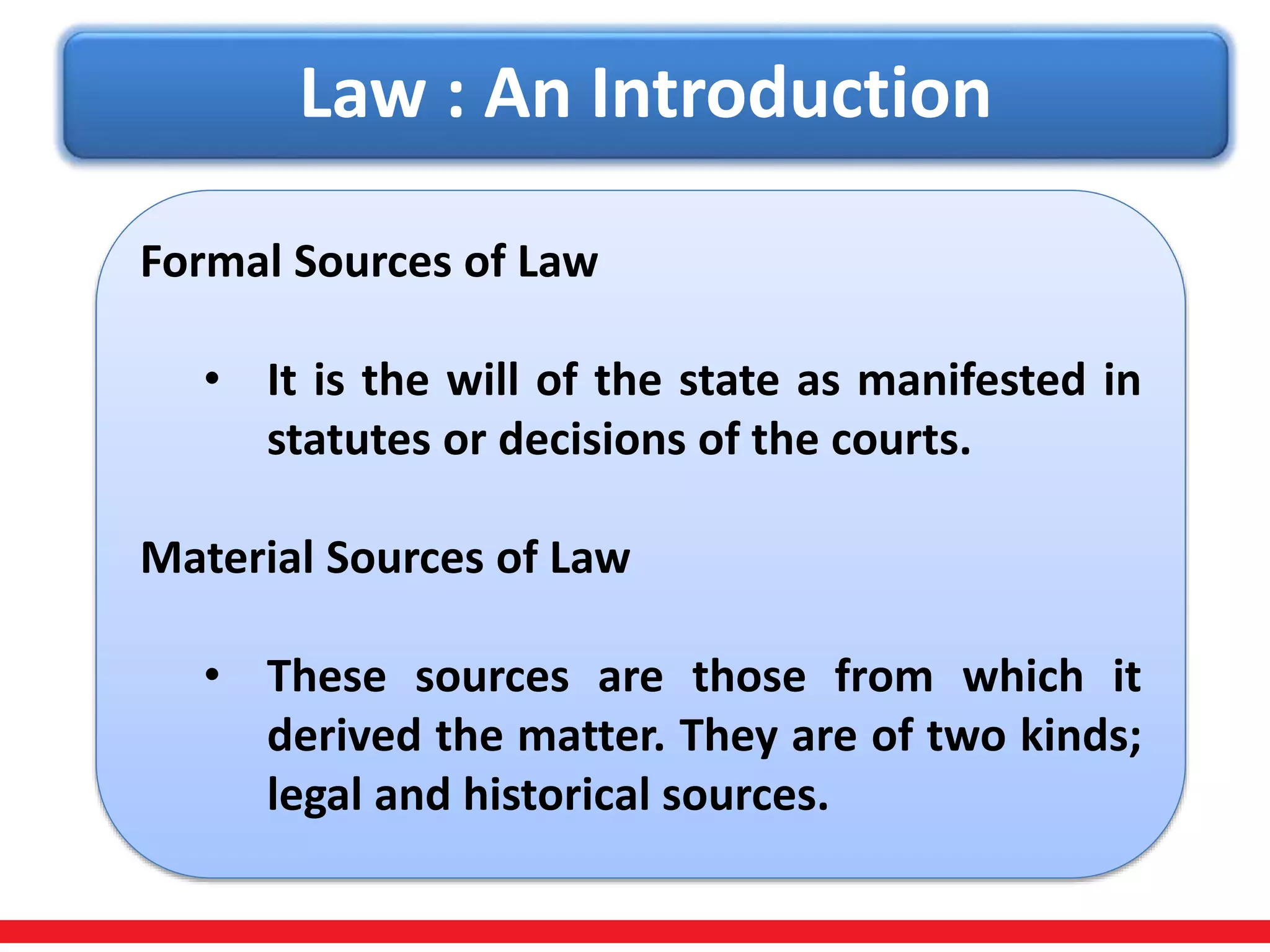 Law : An Introduction
Formal Sources of Law
• It is the will of the state as manifested in
statutes or decisions of the courts.
Material Sources of Law
• These sources are those from which it
derived the matter. They are of two kinds;
legal and historical sources.
 