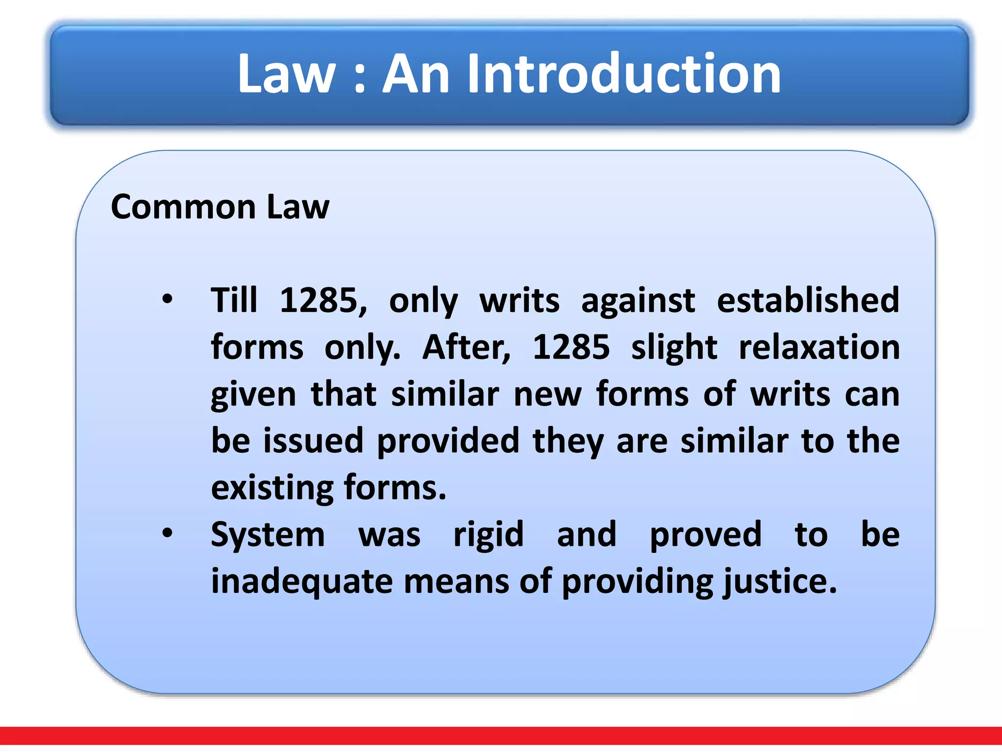 Law : An Introduction
Common Law
• Till 1285, only writs against established
forms only. After, 1285 slight relaxation
given that similar new forms of writs can
be issued provided they are similar to the
existing forms.
• System was rigid and proved to be
inadequate means of providing justice.
 