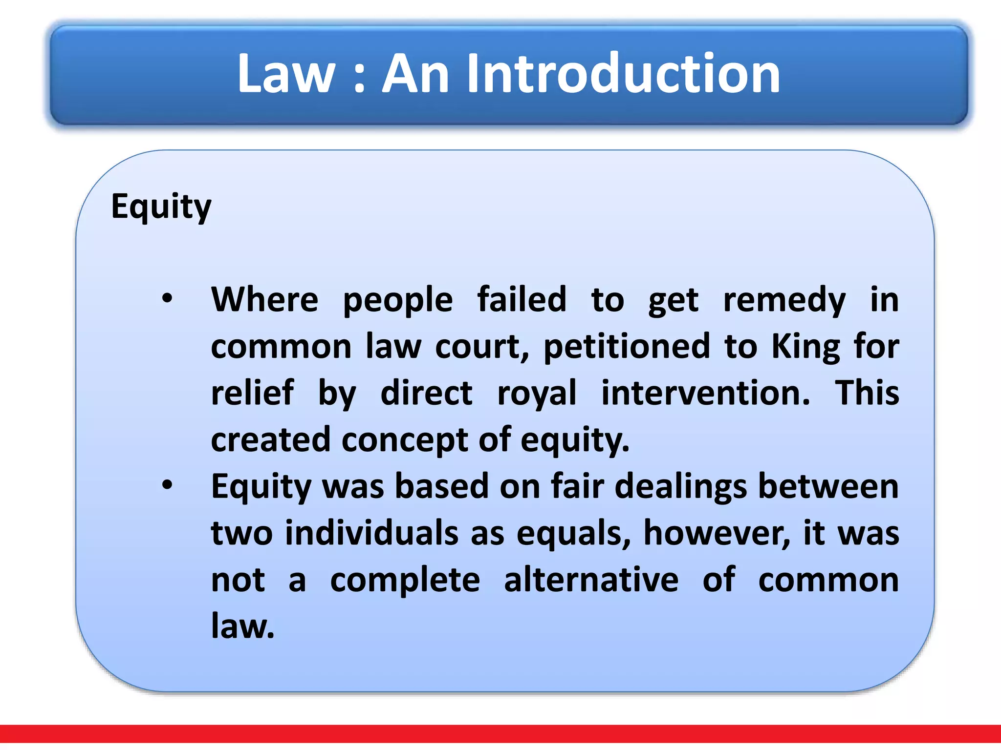 Law : An Introduction
Equity
• Where people failed to get remedy in
common law court, petitioned to King for
relief by direct royal intervention. This
created concept of equity.
• Equity was based on fair dealings between
two individuals as equals, however, it was
not a complete alternative of common
law.
 
