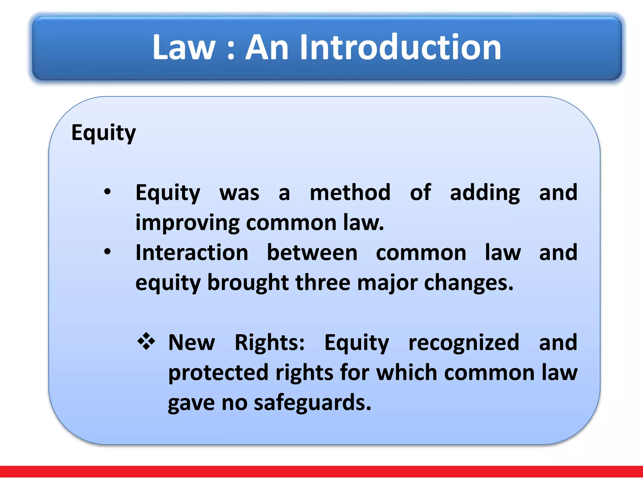 Law : An Introduction
Equity
• Equity was a method of adding and
improving common law.
• Interaction between common law and
equity brought three major changes.
 New Rights: Equity recognized and
protected rights for which common law
gave no safeguards.
 